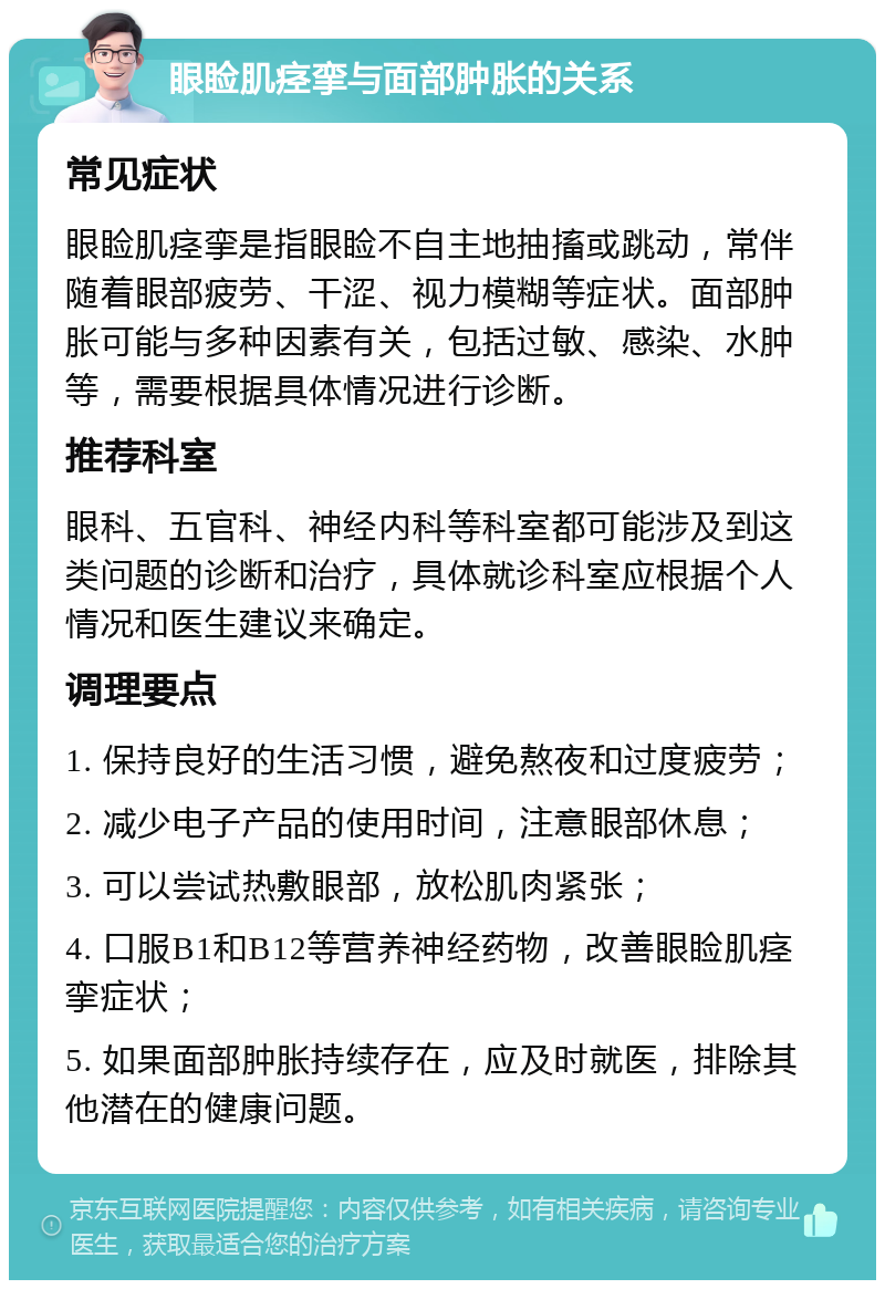 眼睑肌痉挛与面部肿胀的关系 常见症状 眼睑肌痉挛是指眼睑不自主地抽搐或跳动，常伴随着眼部疲劳、干涩、视力模糊等症状。面部肿胀可能与多种因素有关，包括过敏、感染、水肿等，需要根据具体情况进行诊断。 推荐科室 眼科、五官科、神经内科等科室都可能涉及到这类问题的诊断和治疗，具体就诊科室应根据个人情况和医生建议来确定。 调理要点 1. 保持良好的生活习惯，避免熬夜和过度疲劳； 2. 减少电子产品的使用时间，注意眼部休息； 3. 可以尝试热敷眼部，放松肌肉紧张； 4. 口服B1和B12等营养神经药物，改善眼睑肌痉挛症状； 5. 如果面部肿胀持续存在，应及时就医，排除其他潜在的健康问题。