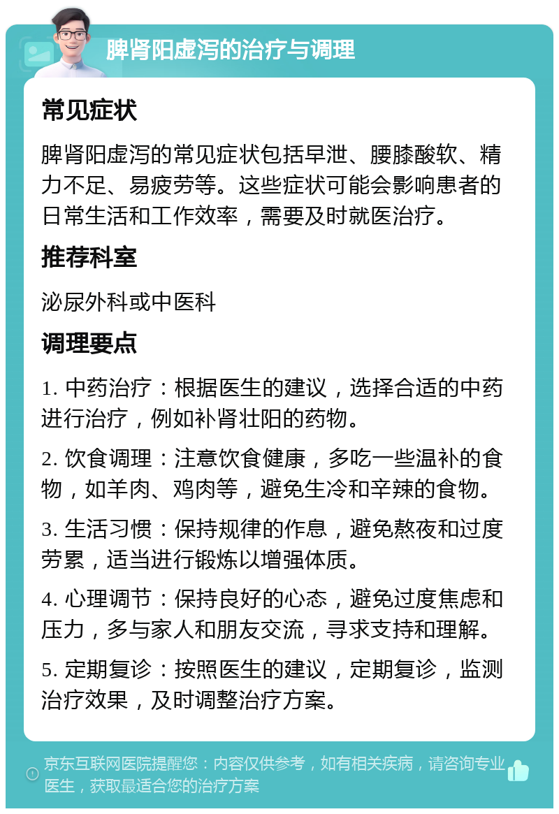 脾肾阳虚泻的治疗与调理 常见症状 脾肾阳虚泻的常见症状包括早泄、腰膝酸软、精力不足、易疲劳等。这些症状可能会影响患者的日常生活和工作效率，需要及时就医治疗。 推荐科室 泌尿外科或中医科 调理要点 1. 中药治疗：根据医生的建议，选择合适的中药进行治疗，例如补肾壮阳的药物。 2. 饮食调理：注意饮食健康，多吃一些温补的食物，如羊肉、鸡肉等，避免生冷和辛辣的食物。 3. 生活习惯：保持规律的作息，避免熬夜和过度劳累，适当进行锻炼以增强体质。 4. 心理调节：保持良好的心态，避免过度焦虑和压力，多与家人和朋友交流，寻求支持和理解。 5. 定期复诊：按照医生的建议，定期复诊，监测治疗效果，及时调整治疗方案。