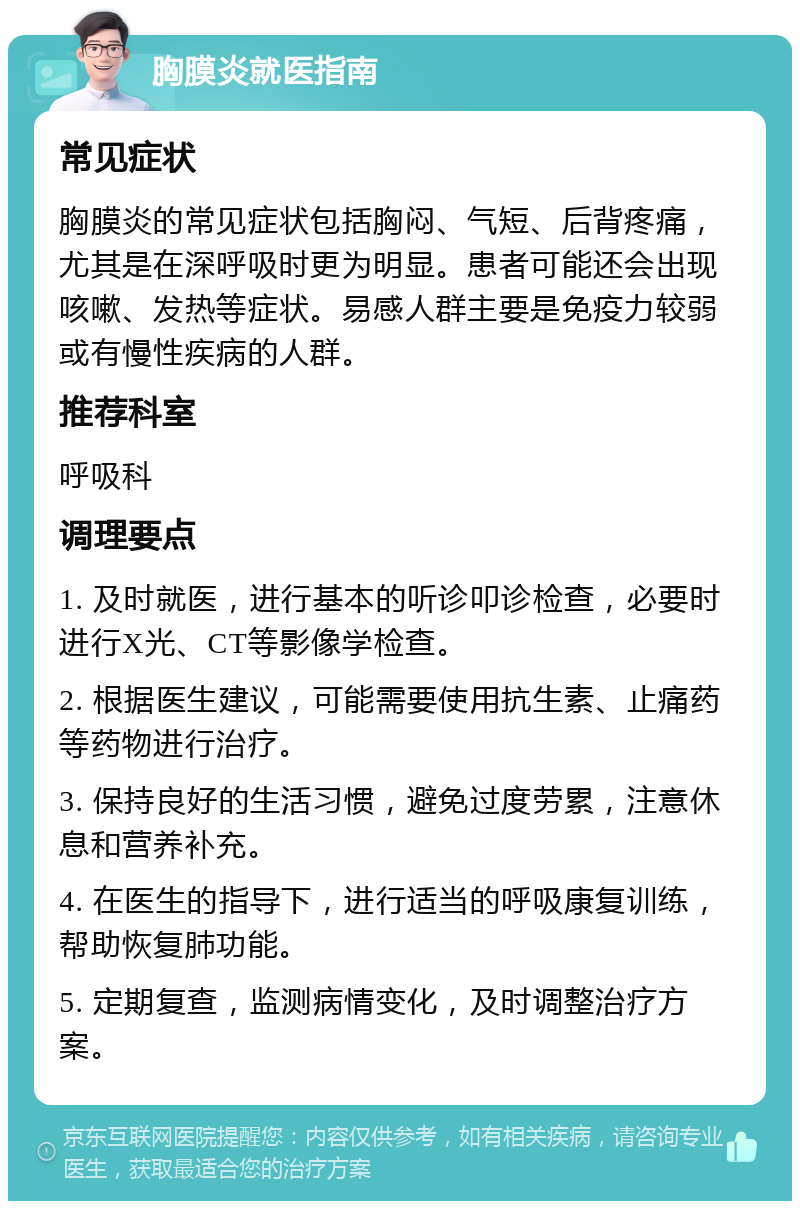 胸膜炎就医指南 常见症状 胸膜炎的常见症状包括胸闷、气短、后背疼痛，尤其是在深呼吸时更为明显。患者可能还会出现咳嗽、发热等症状。易感人群主要是免疫力较弱或有慢性疾病的人群。 推荐科室 呼吸科 调理要点 1. 及时就医，进行基本的听诊叩诊检查，必要时进行X光、CT等影像学检查。 2. 根据医生建议，可能需要使用抗生素、止痛药等药物进行治疗。 3. 保持良好的生活习惯，避免过度劳累，注意休息和营养补充。 4. 在医生的指导下，进行适当的呼吸康复训练，帮助恢复肺功能。 5. 定期复查，监测病情变化，及时调整治疗方案。