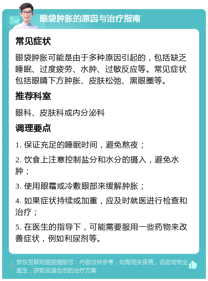 眼袋肿胀的原因与治疗指南 常见症状 眼袋肿胀可能是由于多种原因引起的，包括缺乏睡眠、过度疲劳、水肿、过敏反应等。常见症状包括眼睛下方肿胀、皮肤松弛、黑眼圈等。 推荐科室 眼科、皮肤科或内分泌科 调理要点 1. 保证充足的睡眠时间，避免熬夜； 2. 饮食上注意控制盐分和水分的摄入，避免水肿； 3. 使用眼霜或冷敷眼部来缓解肿胀； 4. 如果症状持续或加重，应及时就医进行检查和治疗； 5. 在医生的指导下，可能需要服用一些药物来改善症状，例如利尿剂等。