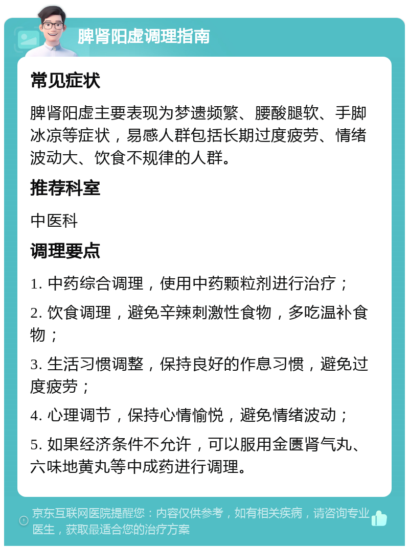 脾肾阳虚调理指南 常见症状 脾肾阳虚主要表现为梦遗频繁、腰酸腿软、手脚冰凉等症状，易感人群包括长期过度疲劳、情绪波动大、饮食不规律的人群。 推荐科室 中医科 调理要点 1. 中药综合调理，使用中药颗粒剂进行治疗； 2. 饮食调理，避免辛辣刺激性食物，多吃温补食物； 3. 生活习惯调整，保持良好的作息习惯，避免过度疲劳； 4. 心理调节，保持心情愉悦，避免情绪波动； 5. 如果经济条件不允许，可以服用金匮肾气丸、六味地黄丸等中成药进行调理。