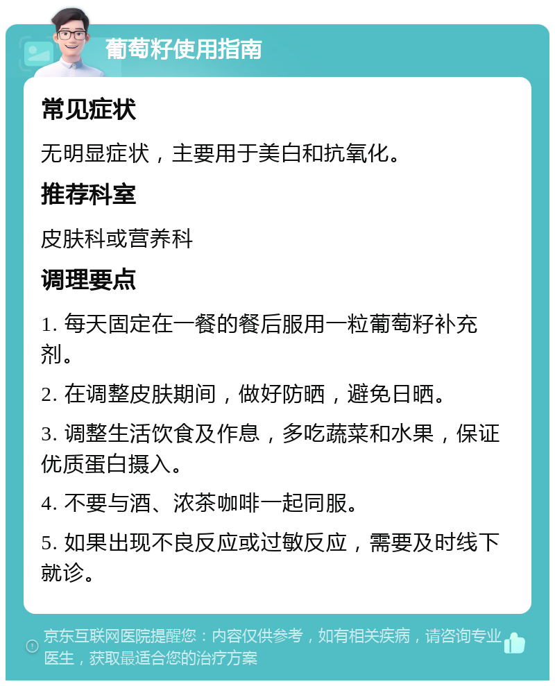 葡萄籽使用指南 常见症状 无明显症状，主要用于美白和抗氧化。 推荐科室 皮肤科或营养科 调理要点 1. 每天固定在一餐的餐后服用一粒葡萄籽补充剂。 2. 在调整皮肤期间，做好防晒，避免日晒。 3. 调整生活饮食及作息，多吃蔬菜和水果，保证优质蛋白摄入。 4. 不要与酒、浓茶咖啡一起同服。 5. 如果出现不良反应或过敏反应，需要及时线下就诊。