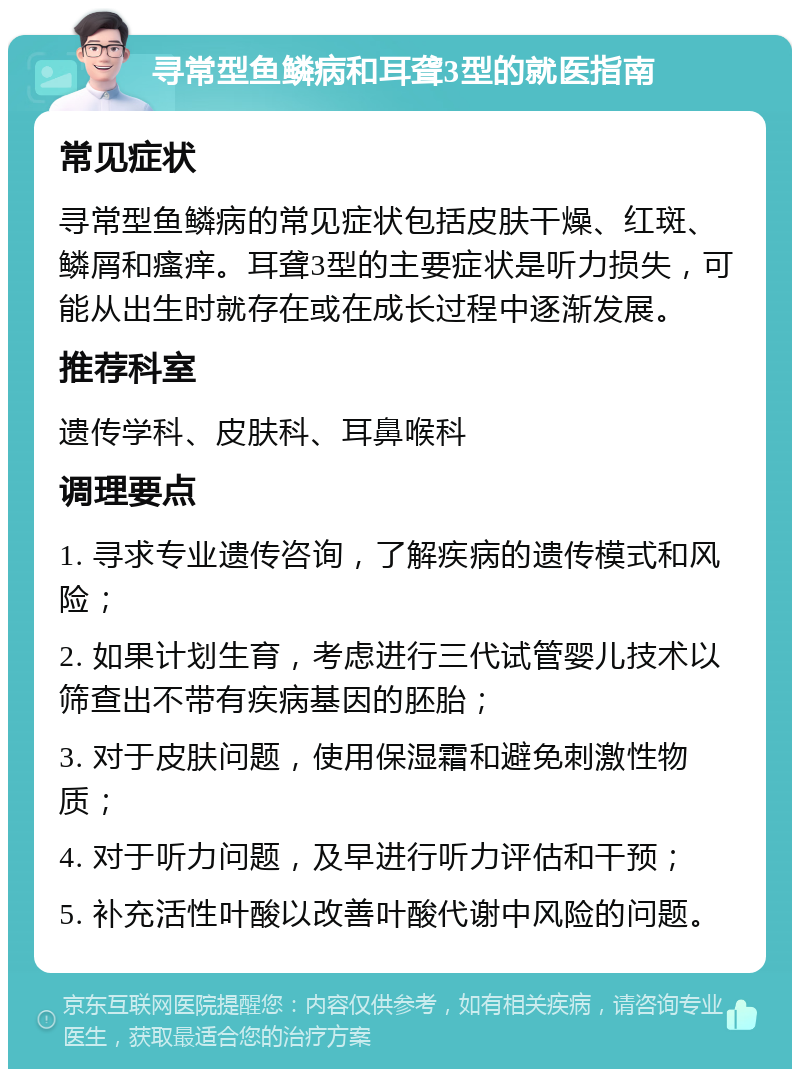 寻常型鱼鳞病和耳聋3型的就医指南 常见症状 寻常型鱼鳞病的常见症状包括皮肤干燥、红斑、鳞屑和瘙痒。耳聋3型的主要症状是听力损失，可能从出生时就存在或在成长过程中逐渐发展。 推荐科室 遗传学科、皮肤科、耳鼻喉科 调理要点 1. 寻求专业遗传咨询，了解疾病的遗传模式和风险； 2. 如果计划生育，考虑进行三代试管婴儿技术以筛查出不带有疾病基因的胚胎； 3. 对于皮肤问题，使用保湿霜和避免刺激性物质； 4. 对于听力问题，及早进行听力评估和干预； 5. 补充活性叶酸以改善叶酸代谢中风险的问题。