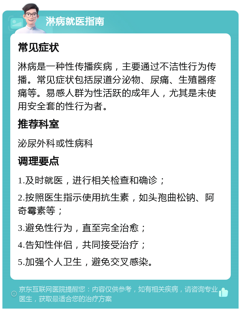 淋病就医指南 常见症状 淋病是一种性传播疾病，主要通过不洁性行为传播。常见症状包括尿道分泌物、尿痛、生殖器疼痛等。易感人群为性活跃的成年人，尤其是未使用安全套的性行为者。 推荐科室 泌尿外科或性病科 调理要点 1.及时就医，进行相关检查和确诊； 2.按照医生指示使用抗生素，如头孢曲松钠、阿奇霉素等； 3.避免性行为，直至完全治愈； 4.告知性伴侣，共同接受治疗； 5.加强个人卫生，避免交叉感染。