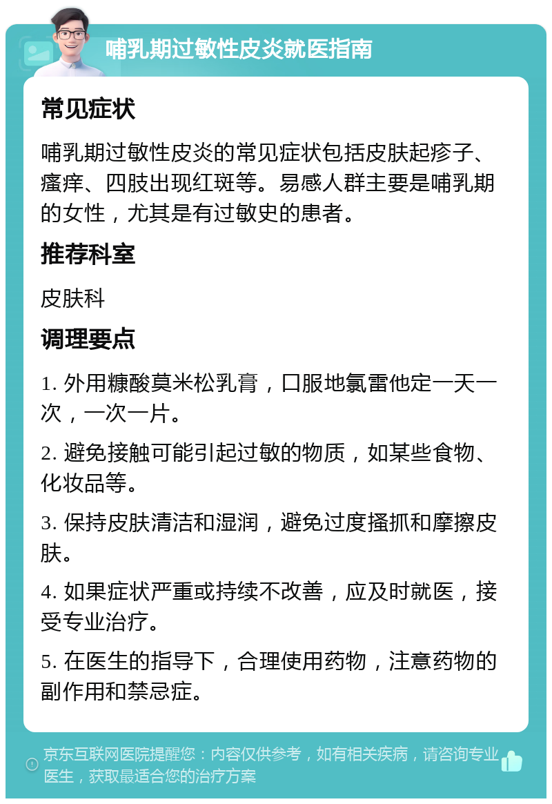 哺乳期过敏性皮炎就医指南 常见症状 哺乳期过敏性皮炎的常见症状包括皮肤起疹子、瘙痒、四肢出现红斑等。易感人群主要是哺乳期的女性，尤其是有过敏史的患者。 推荐科室 皮肤科 调理要点 1. 外用糠酸莫米松乳膏，口服地氯雷他定一天一次，一次一片。 2. 避免接触可能引起过敏的物质，如某些食物、化妆品等。 3. 保持皮肤清洁和湿润，避免过度搔抓和摩擦皮肤。 4. 如果症状严重或持续不改善，应及时就医，接受专业治疗。 5. 在医生的指导下，合理使用药物，注意药物的副作用和禁忌症。