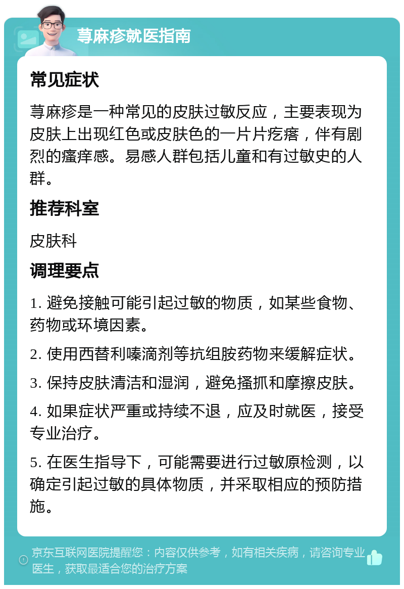 荨麻疹就医指南 常见症状 荨麻疹是一种常见的皮肤过敏反应，主要表现为皮肤上出现红色或皮肤色的一片片疙瘩，伴有剧烈的瘙痒感。易感人群包括儿童和有过敏史的人群。 推荐科室 皮肤科 调理要点 1. 避免接触可能引起过敏的物质，如某些食物、药物或环境因素。 2. 使用西替利嗪滴剂等抗组胺药物来缓解症状。 3. 保持皮肤清洁和湿润，避免搔抓和摩擦皮肤。 4. 如果症状严重或持续不退，应及时就医，接受专业治疗。 5. 在医生指导下，可能需要进行过敏原检测，以确定引起过敏的具体物质，并采取相应的预防措施。