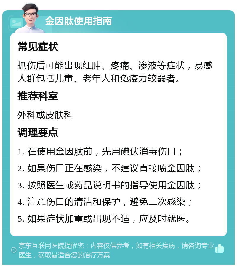 金因肽使用指南 常见症状 抓伤后可能出现红肿、疼痛、渗液等症状，易感人群包括儿童、老年人和免疫力较弱者。 推荐科室 外科或皮肤科 调理要点 1. 在使用金因肽前，先用碘伏消毒伤口； 2. 如果伤口正在感染，不建议直接喷金因肽； 3. 按照医生或药品说明书的指导使用金因肽； 4. 注意伤口的清洁和保护，避免二次感染； 5. 如果症状加重或出现不适，应及时就医。