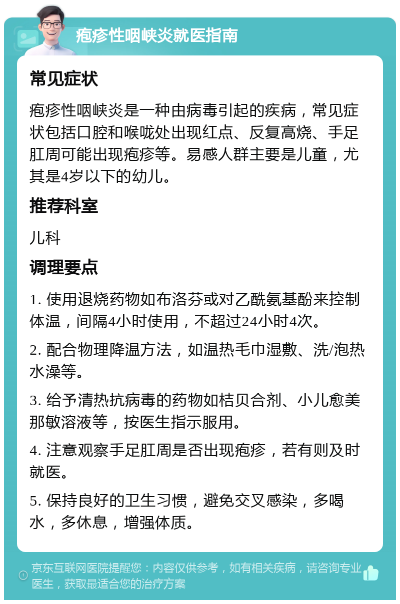 疱疹性咽峡炎就医指南 常见症状 疱疹性咽峡炎是一种由病毒引起的疾病，常见症状包括口腔和喉咙处出现红点、反复高烧、手足肛周可能出现疱疹等。易感人群主要是儿童，尤其是4岁以下的幼儿。 推荐科室 儿科 调理要点 1. 使用退烧药物如布洛芬或对乙酰氨基酚来控制体温，间隔4小时使用，不超过24小时4次。 2. 配合物理降温方法，如温热毛巾湿敷、洗/泡热水澡等。 3. 给予清热抗病毒的药物如桔贝合剂、小儿愈美那敏溶液等，按医生指示服用。 4. 注意观察手足肛周是否出现疱疹，若有则及时就医。 5. 保持良好的卫生习惯，避免交叉感染，多喝水，多休息，增强体质。