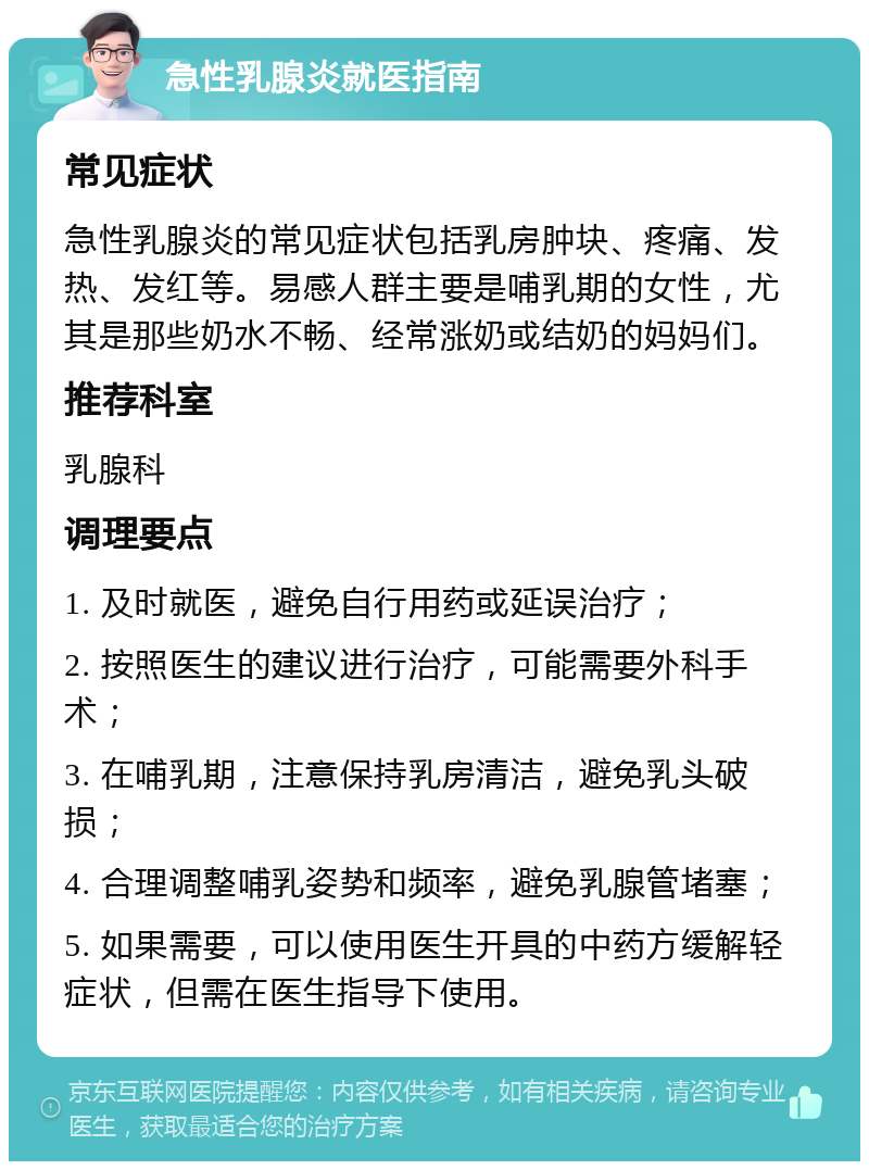 急性乳腺炎就医指南 常见症状 急性乳腺炎的常见症状包括乳房肿块、疼痛、发热、发红等。易感人群主要是哺乳期的女性，尤其是那些奶水不畅、经常涨奶或结奶的妈妈们。 推荐科室 乳腺科 调理要点 1. 及时就医，避免自行用药或延误治疗； 2. 按照医生的建议进行治疗，可能需要外科手术； 3. 在哺乳期，注意保持乳房清洁，避免乳头破损； 4. 合理调整哺乳姿势和频率，避免乳腺管堵塞； 5. 如果需要，可以使用医生开具的中药方缓解轻症状，但需在医生指导下使用。