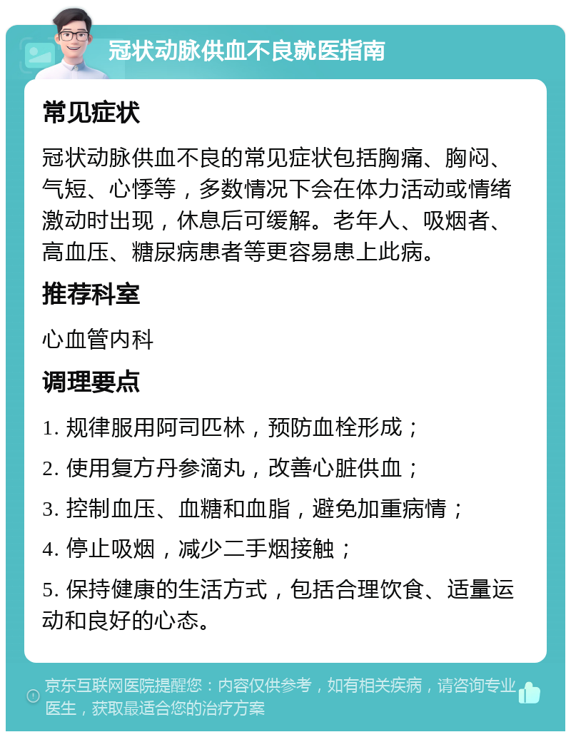 冠状动脉供血不良就医指南 常见症状 冠状动脉供血不良的常见症状包括胸痛、胸闷、气短、心悸等，多数情况下会在体力活动或情绪激动时出现，休息后可缓解。老年人、吸烟者、高血压、糖尿病患者等更容易患上此病。 推荐科室 心血管内科 调理要点 1. 规律服用阿司匹林，预防血栓形成； 2. 使用复方丹参滴丸，改善心脏供血； 3. 控制血压、血糖和血脂，避免加重病情； 4. 停止吸烟，减少二手烟接触； 5. 保持健康的生活方式，包括合理饮食、适量运动和良好的心态。