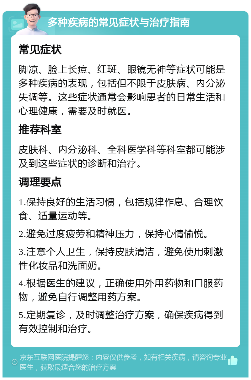 多种疾病的常见症状与治疗指南 常见症状 脚凉、脸上长痘、红斑、眼镜无神等症状可能是多种疾病的表现，包括但不限于皮肤病、内分泌失调等。这些症状通常会影响患者的日常生活和心理健康，需要及时就医。 推荐科室 皮肤科、内分泌科、全科医学科等科室都可能涉及到这些症状的诊断和治疗。 调理要点 1.保持良好的生活习惯，包括规律作息、合理饮食、适量运动等。 2.避免过度疲劳和精神压力，保持心情愉悦。 3.注意个人卫生，保持皮肤清洁，避免使用刺激性化妆品和洗面奶。 4.根据医生的建议，正确使用外用药物和口服药物，避免自行调整用药方案。 5.定期复诊，及时调整治疗方案，确保疾病得到有效控制和治疗。