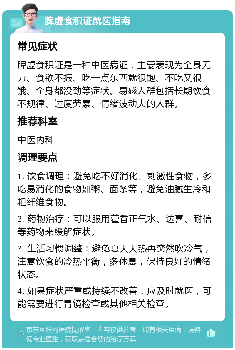 脾虚食积证就医指南 常见症状 脾虚食积证是一种中医病证，主要表现为全身无力、食欲不振、吃一点东西就很饱、不吃又很饿、全身都没劲等症状。易感人群包括长期饮食不规律、过度劳累、情绪波动大的人群。 推荐科室 中医内科 调理要点 1. 饮食调理：避免吃不好消化、刺激性食物，多吃易消化的食物如粥、面条等，避免油腻生冷和粗纤维食物。 2. 药物治疗：可以服用藿香正气水、达喜、耐信等药物来缓解症状。 3. 生活习惯调整：避免夏天天热再突然吹冷气，注意饮食的冷热平衡，多休息，保持良好的情绪状态。 4. 如果症状严重或持续不改善，应及时就医，可能需要进行胃镜检查或其他相关检查。