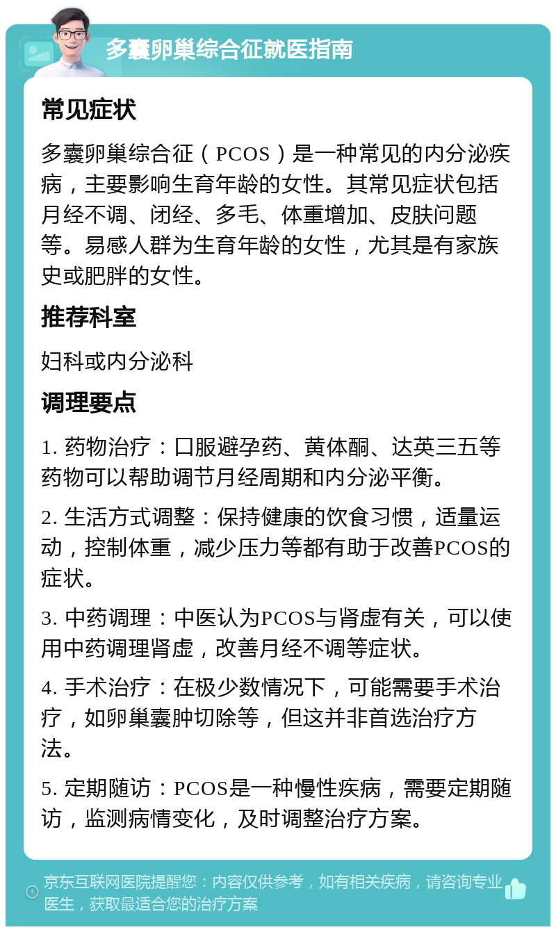 多囊卵巢综合征就医指南 常见症状 多囊卵巢综合征（PCOS）是一种常见的内分泌疾病，主要影响生育年龄的女性。其常见症状包括月经不调、闭经、多毛、体重增加、皮肤问题等。易感人群为生育年龄的女性，尤其是有家族史或肥胖的女性。 推荐科室 妇科或内分泌科 调理要点 1. 药物治疗：口服避孕药、黄体酮、达英三五等药物可以帮助调节月经周期和内分泌平衡。 2. 生活方式调整：保持健康的饮食习惯，适量运动，控制体重，减少压力等都有助于改善PCOS的症状。 3. 中药调理：中医认为PCOS与肾虚有关，可以使用中药调理肾虚，改善月经不调等症状。 4. 手术治疗：在极少数情况下，可能需要手术治疗，如卵巢囊肿切除等，但这并非首选治疗方法。 5. 定期随访：PCOS是一种慢性疾病，需要定期随访，监测病情变化，及时调整治疗方案。