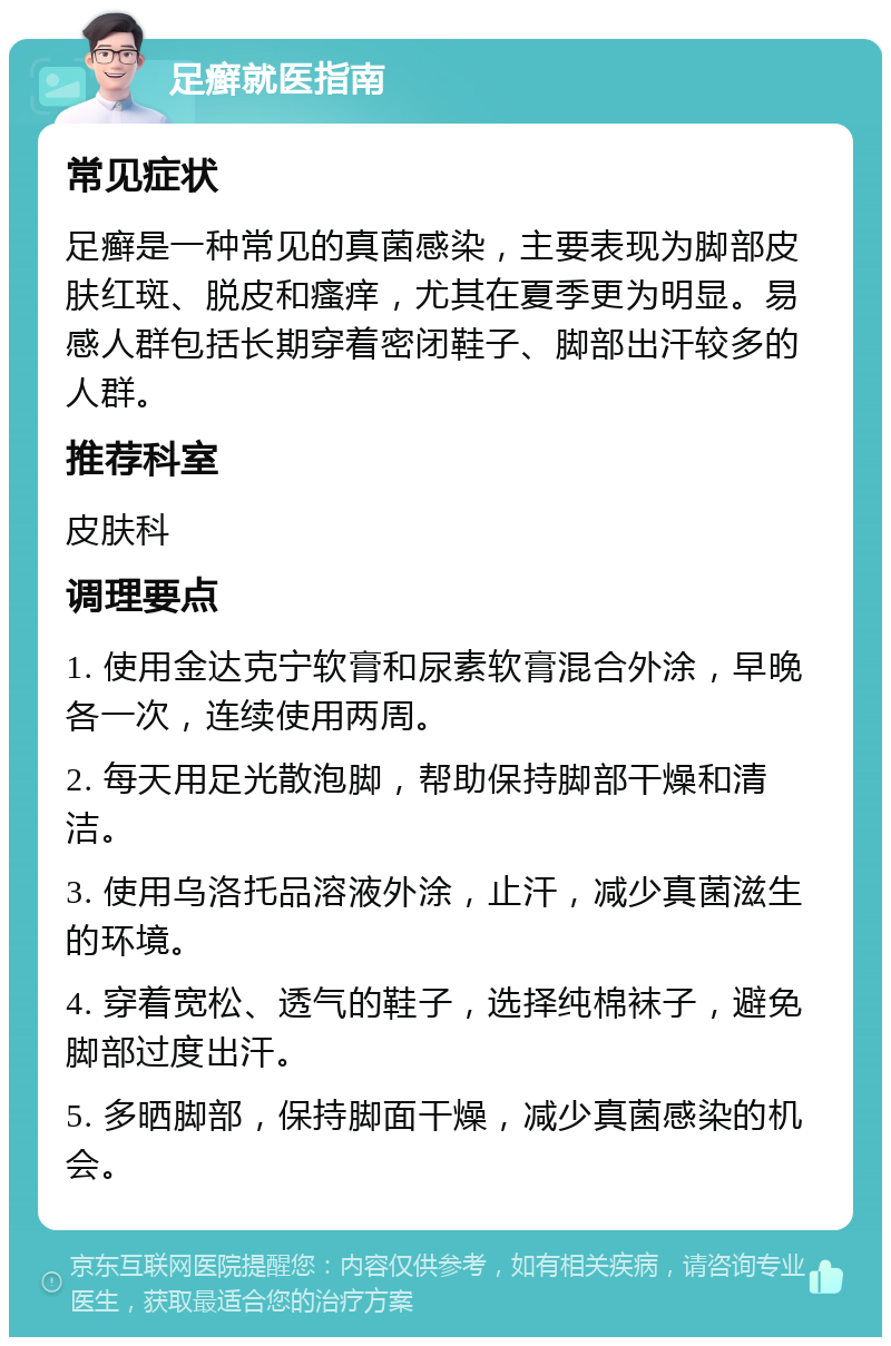 足癣就医指南 常见症状 足癣是一种常见的真菌感染，主要表现为脚部皮肤红斑、脱皮和瘙痒，尤其在夏季更为明显。易感人群包括长期穿着密闭鞋子、脚部出汗较多的人群。 推荐科室 皮肤科 调理要点 1. 使用金达克宁软膏和尿素软膏混合外涂，早晚各一次，连续使用两周。 2. 每天用足光散泡脚，帮助保持脚部干燥和清洁。 3. 使用乌洛托品溶液外涂，止汗，减少真菌滋生的环境。 4. 穿着宽松、透气的鞋子，选择纯棉袜子，避免脚部过度出汗。 5. 多晒脚部，保持脚面干燥，减少真菌感染的机会。