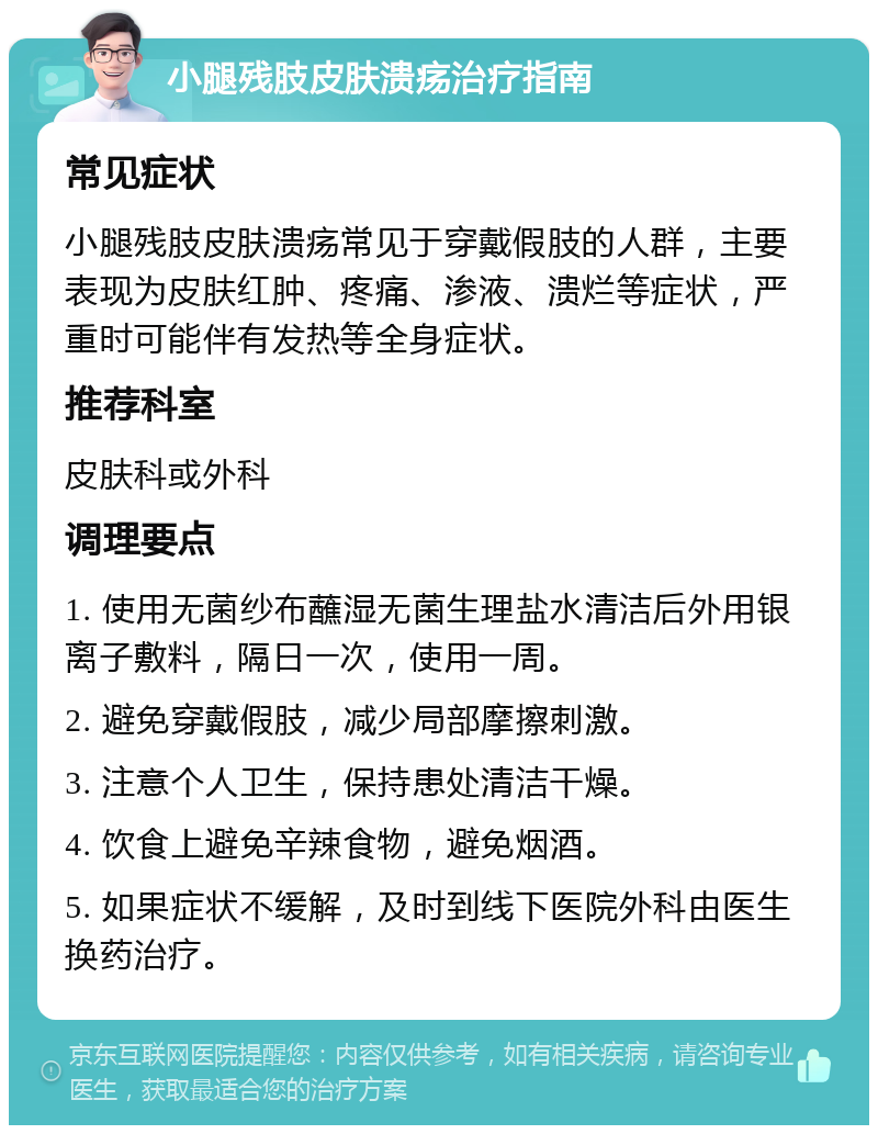 小腿残肢皮肤溃疡治疗指南 常见症状 小腿残肢皮肤溃疡常见于穿戴假肢的人群，主要表现为皮肤红肿、疼痛、渗液、溃烂等症状，严重时可能伴有发热等全身症状。 推荐科室 皮肤科或外科 调理要点 1. 使用无菌纱布蘸湿无菌生理盐水清洁后外用银离子敷料，隔日一次，使用一周。 2. 避免穿戴假肢，减少局部摩擦刺激。 3. 注意个人卫生，保持患处清洁干燥。 4. 饮食上避免辛辣食物，避免烟酒。 5. 如果症状不缓解，及时到线下医院外科由医生换药治疗。