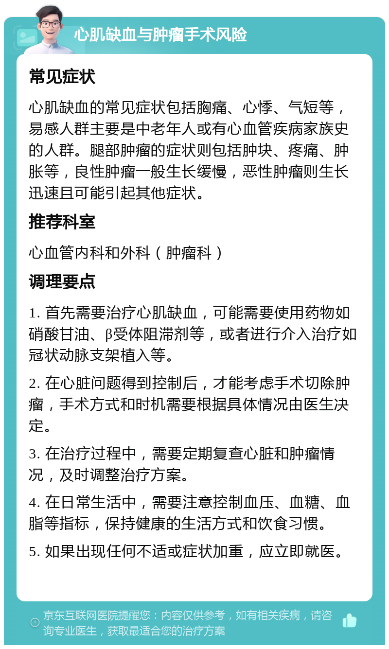 心肌缺血与肿瘤手术风险 常见症状 心肌缺血的常见症状包括胸痛、心悸、气短等，易感人群主要是中老年人或有心血管疾病家族史的人群。腿部肿瘤的症状则包括肿块、疼痛、肿胀等，良性肿瘤一般生长缓慢，恶性肿瘤则生长迅速且可能引起其他症状。 推荐科室 心血管内科和外科（肿瘤科） 调理要点 1. 首先需要治疗心肌缺血，可能需要使用药物如硝酸甘油、β受体阻滞剂等，或者进行介入治疗如冠状动脉支架植入等。 2. 在心脏问题得到控制后，才能考虑手术切除肿瘤，手术方式和时机需要根据具体情况由医生决定。 3. 在治疗过程中，需要定期复查心脏和肿瘤情况，及时调整治疗方案。 4. 在日常生活中，需要注意控制血压、血糖、血脂等指标，保持健康的生活方式和饮食习惯。 5. 如果出现任何不适或症状加重，应立即就医。