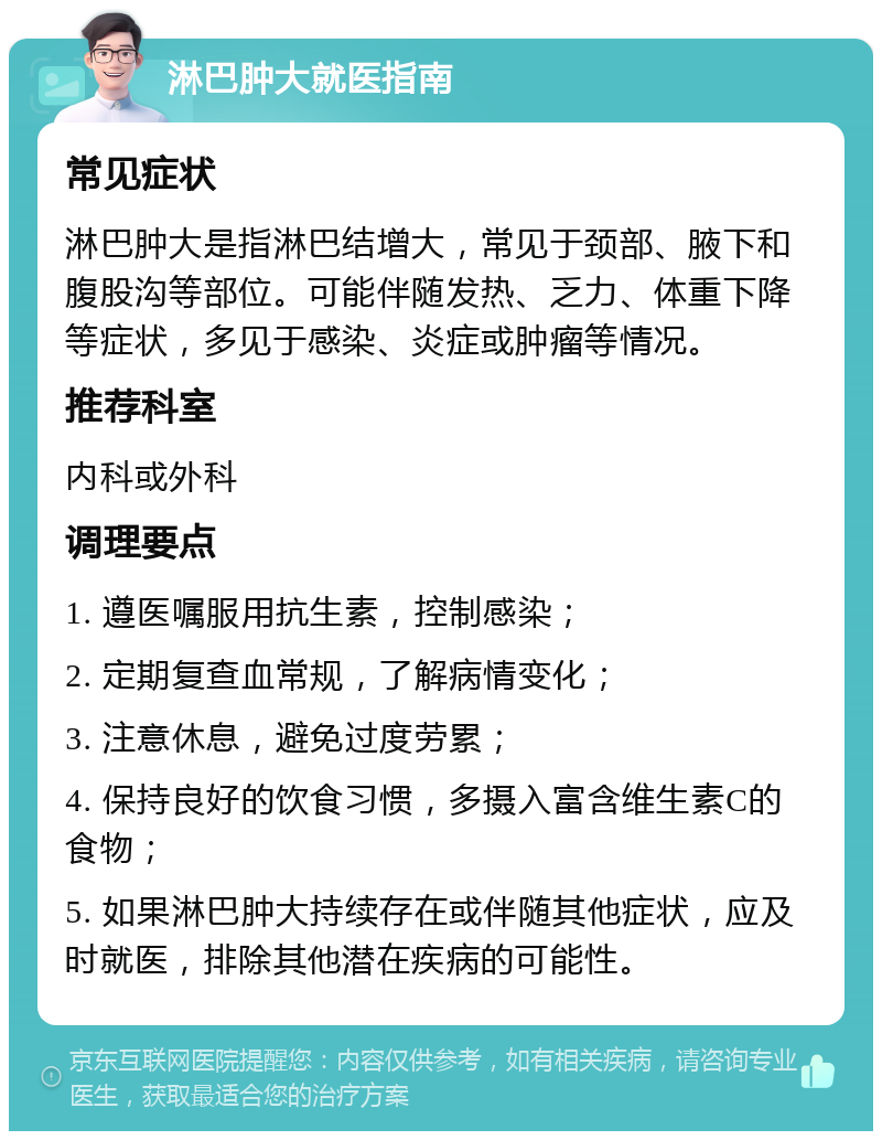 淋巴肿大就医指南 常见症状 淋巴肿大是指淋巴结增大，常见于颈部、腋下和腹股沟等部位。可能伴随发热、乏力、体重下降等症状，多见于感染、炎症或肿瘤等情况。 推荐科室 内科或外科 调理要点 1. 遵医嘱服用抗生素，控制感染； 2. 定期复查血常规，了解病情变化； 3. 注意休息，避免过度劳累； 4. 保持良好的饮食习惯，多摄入富含维生素C的食物； 5. 如果淋巴肿大持续存在或伴随其他症状，应及时就医，排除其他潜在疾病的可能性。