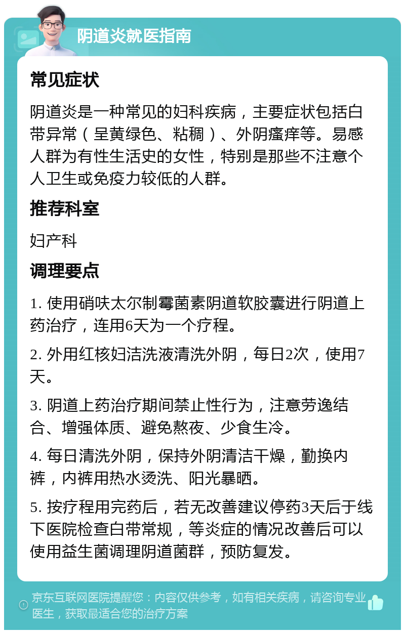 阴道炎就医指南 常见症状 阴道炎是一种常见的妇科疾病，主要症状包括白带异常（呈黄绿色、粘稠）、外阴瘙痒等。易感人群为有性生活史的女性，特别是那些不注意个人卫生或免疫力较低的人群。 推荐科室 妇产科 调理要点 1. 使用硝呋太尔制霉菌素阴道软胶囊进行阴道上药治疗，连用6天为一个疗程。 2. 外用红核妇洁洗液清洗外阴，每日2次，使用7天。 3. 阴道上药治疗期间禁止性行为，注意劳逸结合、增强体质、避免熬夜、少食生冷。 4. 每日清洗外阴，保持外阴清洁干燥，勤换内裤，内裤用热水烫洗、阳光暴晒。 5. 按疗程用完药后，若无改善建议停药3天后于线下医院检查白带常规，等炎症的情况改善后可以使用益生菌调理阴道菌群，预防复发。