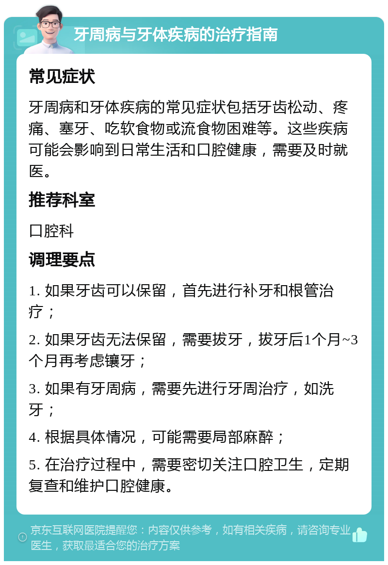 牙周病与牙体疾病的治疗指南 常见症状 牙周病和牙体疾病的常见症状包括牙齿松动、疼痛、塞牙、吃软食物或流食物困难等。这些疾病可能会影响到日常生活和口腔健康，需要及时就医。 推荐科室 口腔科 调理要点 1. 如果牙齿可以保留，首先进行补牙和根管治疗； 2. 如果牙齿无法保留，需要拔牙，拔牙后1个月~3个月再考虑镶牙； 3. 如果有牙周病，需要先进行牙周治疗，如洗牙； 4. 根据具体情况，可能需要局部麻醉； 5. 在治疗过程中，需要密切关注口腔卫生，定期复查和维护口腔健康。