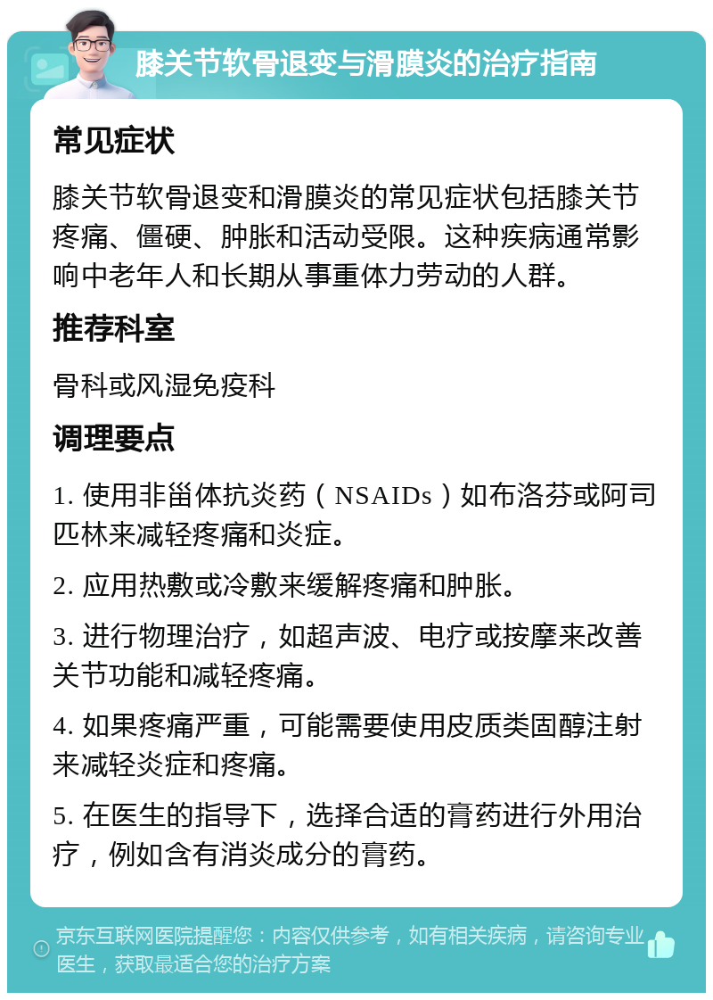 膝关节软骨退变与滑膜炎的治疗指南 常见症状 膝关节软骨退变和滑膜炎的常见症状包括膝关节疼痛、僵硬、肿胀和活动受限。这种疾病通常影响中老年人和长期从事重体力劳动的人群。 推荐科室 骨科或风湿免疫科 调理要点 1. 使用非甾体抗炎药（NSAIDs）如布洛芬或阿司匹林来减轻疼痛和炎症。 2. 应用热敷或冷敷来缓解疼痛和肿胀。 3. 进行物理治疗，如超声波、电疗或按摩来改善关节功能和减轻疼痛。 4. 如果疼痛严重，可能需要使用皮质类固醇注射来减轻炎症和疼痛。 5. 在医生的指导下，选择合适的膏药进行外用治疗，例如含有消炎成分的膏药。
