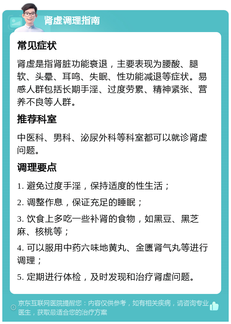 肾虚调理指南 常见症状 肾虚是指肾脏功能衰退，主要表现为腰酸、腿软、头晕、耳鸣、失眠、性功能减退等症状。易感人群包括长期手淫、过度劳累、精神紧张、营养不良等人群。 推荐科室 中医科、男科、泌尿外科等科室都可以就诊肾虚问题。 调理要点 1. 避免过度手淫，保持适度的性生活； 2. 调整作息，保证充足的睡眠； 3. 饮食上多吃一些补肾的食物，如黑豆、黑芝麻、核桃等； 4. 可以服用中药六味地黄丸、金匮肾气丸等进行调理； 5. 定期进行体检，及时发现和治疗肾虚问题。