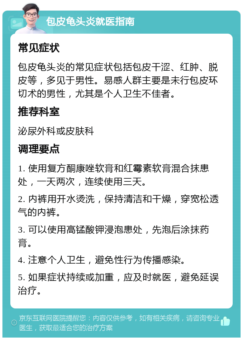 包皮龟头炎就医指南 常见症状 包皮龟头炎的常见症状包括包皮干涩、红肿、脱皮等，多见于男性。易感人群主要是未行包皮环切术的男性，尤其是个人卫生不佳者。 推荐科室 泌尿外科或皮肤科 调理要点 1. 使用复方酮康唑软膏和红霉素软膏混合抹患处，一天两次，连续使用三天。 2. 内裤用开水烫洗，保持清洁和干燥，穿宽松透气的内裤。 3. 可以使用高锰酸钾浸泡患处，先泡后涂抹药膏。 4. 注意个人卫生，避免性行为传播感染。 5. 如果症状持续或加重，应及时就医，避免延误治疗。