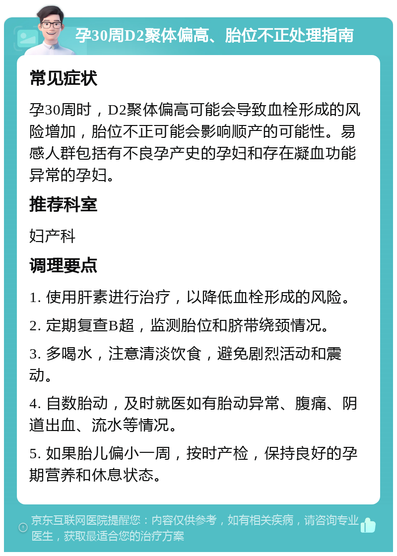 孕30周D2聚体偏高、胎位不正处理指南 常见症状 孕30周时，D2聚体偏高可能会导致血栓形成的风险增加，胎位不正可能会影响顺产的可能性。易感人群包括有不良孕产史的孕妇和存在凝血功能异常的孕妇。 推荐科室 妇产科 调理要点 1. 使用肝素进行治疗，以降低血栓形成的风险。 2. 定期复查B超，监测胎位和脐带绕颈情况。 3. 多喝水，注意清淡饮食，避免剧烈活动和震动。 4. 自数胎动，及时就医如有胎动异常、腹痛、阴道出血、流水等情况。 5. 如果胎儿偏小一周，按时产检，保持良好的孕期营养和休息状态。