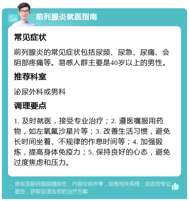 前列腺炎就医指南 常见症状 前列腺炎的常见症状包括尿频、尿急、尿痛、会阴部疼痛等。易感人群主要是40岁以上的男性。 推荐科室 泌尿外科或男科 调理要点 1. 及时就医，接受专业治疗；2. 遵医嘱服用药物，如左氧氟沙星片等；3. 改善生活习惯，避免长时间坐着、不规律的作息时间等；4. 加强锻炼，提高身体免疫力；5. 保持良好的心态，避免过度焦虑和压力。