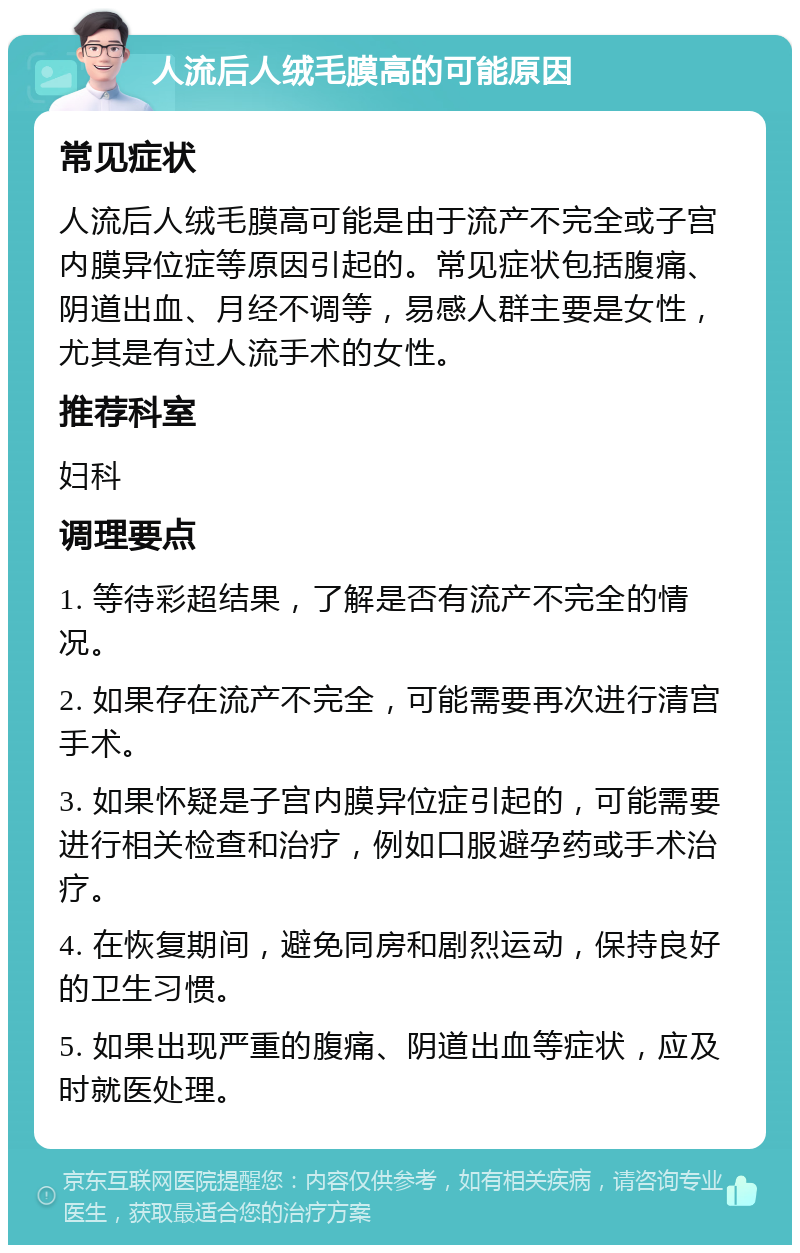 人流后人绒毛膜高的可能原因 常见症状 人流后人绒毛膜高可能是由于流产不完全或子宫内膜异位症等原因引起的。常见症状包括腹痛、阴道出血、月经不调等，易感人群主要是女性，尤其是有过人流手术的女性。 推荐科室 妇科 调理要点 1. 等待彩超结果，了解是否有流产不完全的情况。 2. 如果存在流产不完全，可能需要再次进行清宫手术。 3. 如果怀疑是子宫内膜异位症引起的，可能需要进行相关检查和治疗，例如口服避孕药或手术治疗。 4. 在恢复期间，避免同房和剧烈运动，保持良好的卫生习惯。 5. 如果出现严重的腹痛、阴道出血等症状，应及时就医处理。