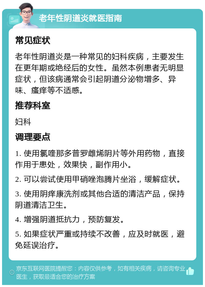 老年性阴道炎就医指南 常见症状 老年性阴道炎是一种常见的妇科疾病，主要发生在更年期或绝经后的女性。虽然本例患者无明显症状，但该病通常会引起阴道分泌物增多、异味、瘙痒等不适感。 推荐科室 妇科 调理要点 1. 使用氯喹那多普罗雌烯阴片等外用药物，直接作用于患处，效果快，副作用小。 2. 可以尝试使用甲硝唑泡腾片坐浴，缓解症状。 3. 使用阴痒康洗剂或其他合适的清洁产品，保持阴道清洁卫生。 4. 增强阴道抵抗力，预防复发。 5. 如果症状严重或持续不改善，应及时就医，避免延误治疗。