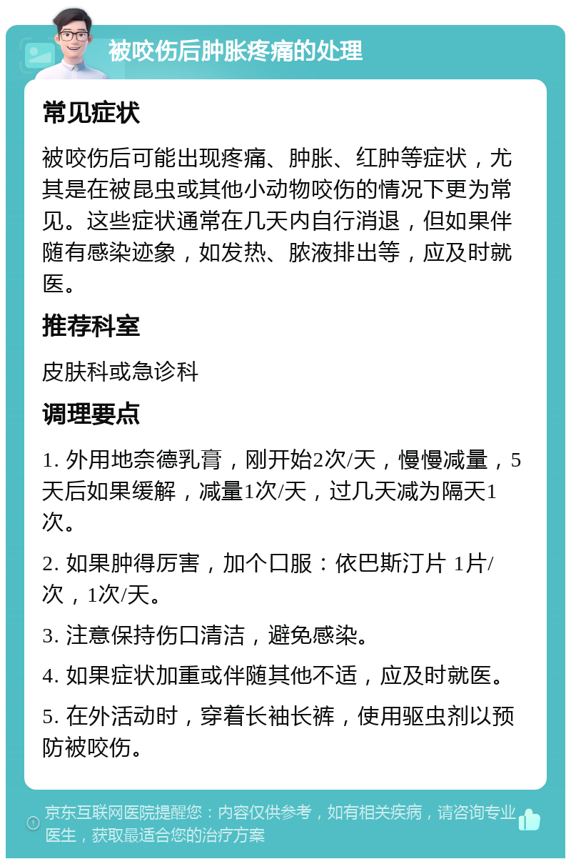 被咬伤后肿胀疼痛的处理 常见症状 被咬伤后可能出现疼痛、肿胀、红肿等症状，尤其是在被昆虫或其他小动物咬伤的情况下更为常见。这些症状通常在几天内自行消退，但如果伴随有感染迹象，如发热、脓液排出等，应及时就医。 推荐科室 皮肤科或急诊科 调理要点 1. 外用地奈德乳膏，刚开始2次/天，慢慢减量，5天后如果缓解，减量1次/天，过几天减为隔天1次。 2. 如果肿得厉害，加个口服：依巴斯汀片 1片/次，1次/天。 3. 注意保持伤口清洁，避免感染。 4. 如果症状加重或伴随其他不适，应及时就医。 5. 在外活动时，穿着长袖长裤，使用驱虫剂以预防被咬伤。