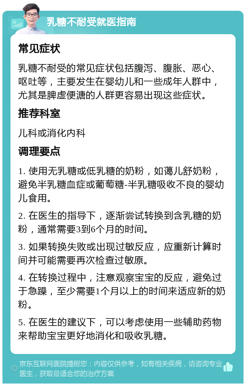 乳糖不耐受就医指南 常见症状 乳糖不耐受的常见症状包括腹泻、腹胀、恶心、呕吐等，主要发生在婴幼儿和一些成年人群中，尤其是脾虚便溏的人群更容易出现这些症状。 推荐科室 儿科或消化内科 调理要点 1. 使用无乳糖或低乳糖的奶粉，如蔼儿舒奶粉，避免半乳糖血症或葡萄糖-半乳糖吸收不良的婴幼儿食用。 2. 在医生的指导下，逐渐尝试转换到含乳糖的奶粉，通常需要3到6个月的时间。 3. 如果转换失败或出现过敏反应，应重新计算时间并可能需要再次检查过敏原。 4. 在转换过程中，注意观察宝宝的反应，避免过于急躁，至少需要1个月以上的时间来适应新的奶粉。 5. 在医生的建议下，可以考虑使用一些辅助药物来帮助宝宝更好地消化和吸收乳糖。