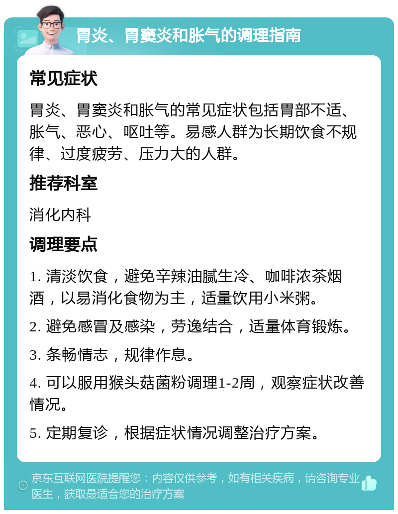 胃炎、胃窦炎和胀气的调理指南 常见症状 胃炎、胃窦炎和胀气的常见症状包括胃部不适、胀气、恶心、呕吐等。易感人群为长期饮食不规律、过度疲劳、压力大的人群。 推荐科室 消化内科 调理要点 1. 清淡饮食，避免辛辣油腻生冷、咖啡浓茶烟酒，以易消化食物为主，适量饮用小米粥。 2. 避免感冒及感染，劳逸结合，适量体育锻炼。 3. 条畅情志，规律作息。 4. 可以服用猴头菇菌粉调理1-2周，观察症状改善情况。 5. 定期复诊，根据症状情况调整治疗方案。