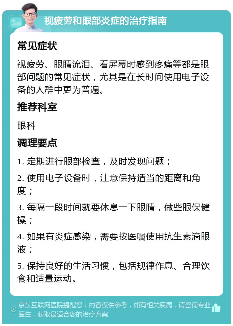 视疲劳和眼部炎症的治疗指南 常见症状 视疲劳、眼睛流泪、看屏幕时感到疼痛等都是眼部问题的常见症状，尤其是在长时间使用电子设备的人群中更为普遍。 推荐科室 眼科 调理要点 1. 定期进行眼部检查，及时发现问题； 2. 使用电子设备时，注意保持适当的距离和角度； 3. 每隔一段时间就要休息一下眼睛，做些眼保健操； 4. 如果有炎症感染，需要按医嘱使用抗生素滴眼液； 5. 保持良好的生活习惯，包括规律作息、合理饮食和适量运动。