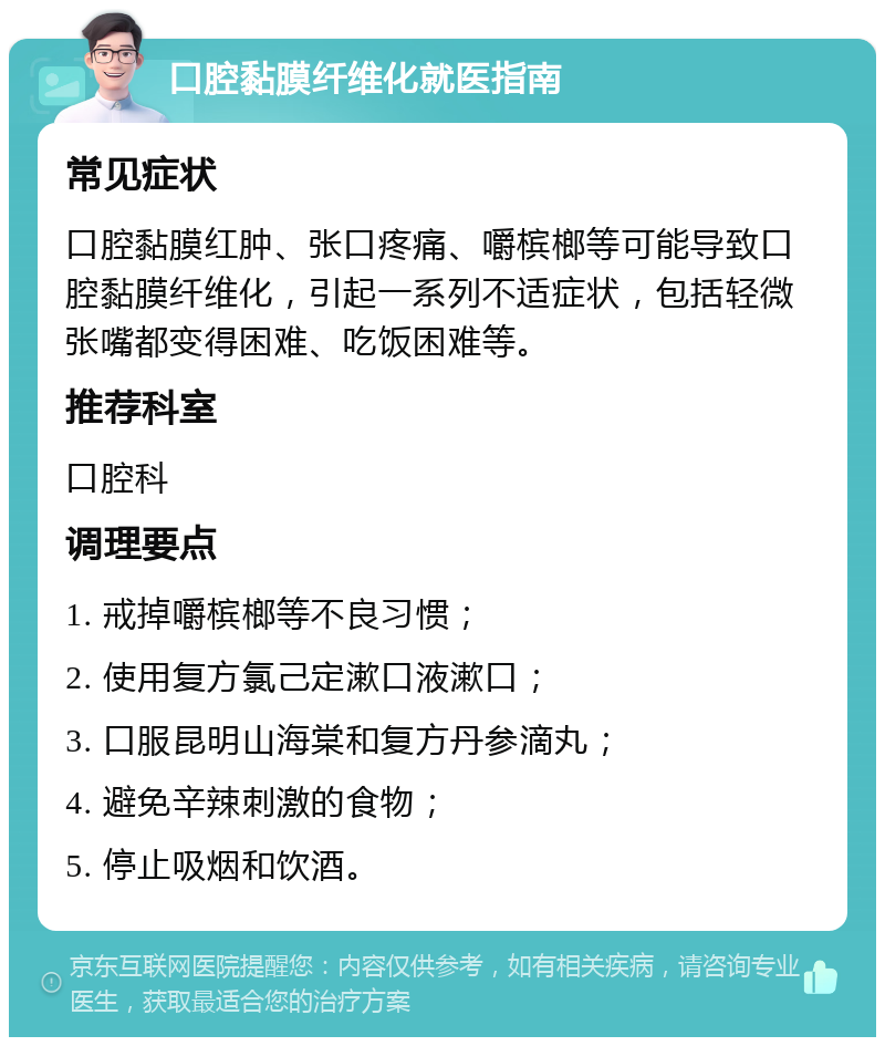 口腔黏膜纤维化就医指南 常见症状 口腔黏膜红肿、张口疼痛、嚼槟榔等可能导致口腔黏膜纤维化，引起一系列不适症状，包括轻微张嘴都变得困难、吃饭困难等。 推荐科室 口腔科 调理要点 1. 戒掉嚼槟榔等不良习惯； 2. 使用复方氯己定漱口液漱口； 3. 口服昆明山海棠和复方丹参滴丸； 4. 避免辛辣刺激的食物； 5. 停止吸烟和饮酒。