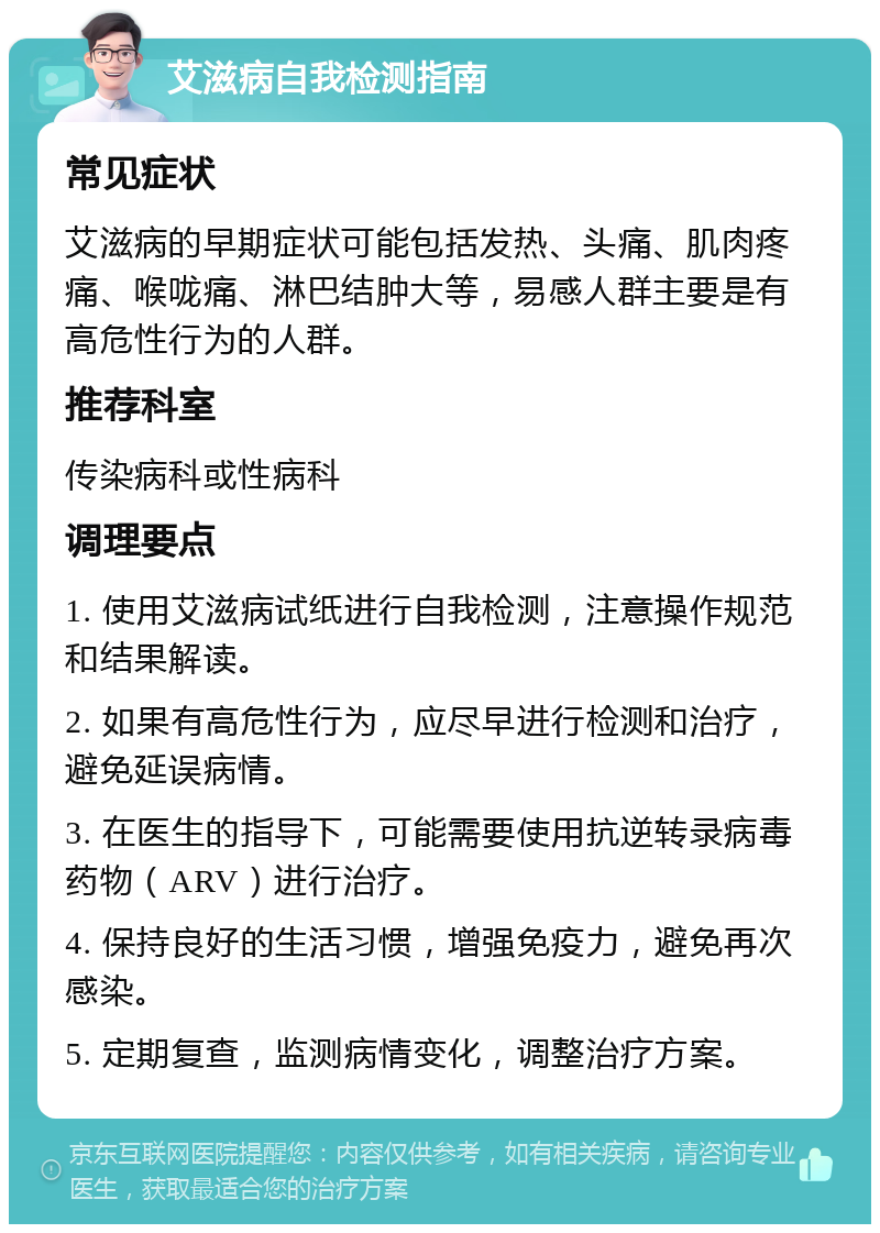 艾滋病自我检测指南 常见症状 艾滋病的早期症状可能包括发热、头痛、肌肉疼痛、喉咙痛、淋巴结肿大等，易感人群主要是有高危性行为的人群。 推荐科室 传染病科或性病科 调理要点 1. 使用艾滋病试纸进行自我检测，注意操作规范和结果解读。 2. 如果有高危性行为，应尽早进行检测和治疗，避免延误病情。 3. 在医生的指导下，可能需要使用抗逆转录病毒药物（ARV）进行治疗。 4. 保持良好的生活习惯，增强免疫力，避免再次感染。 5. 定期复查，监测病情变化，调整治疗方案。