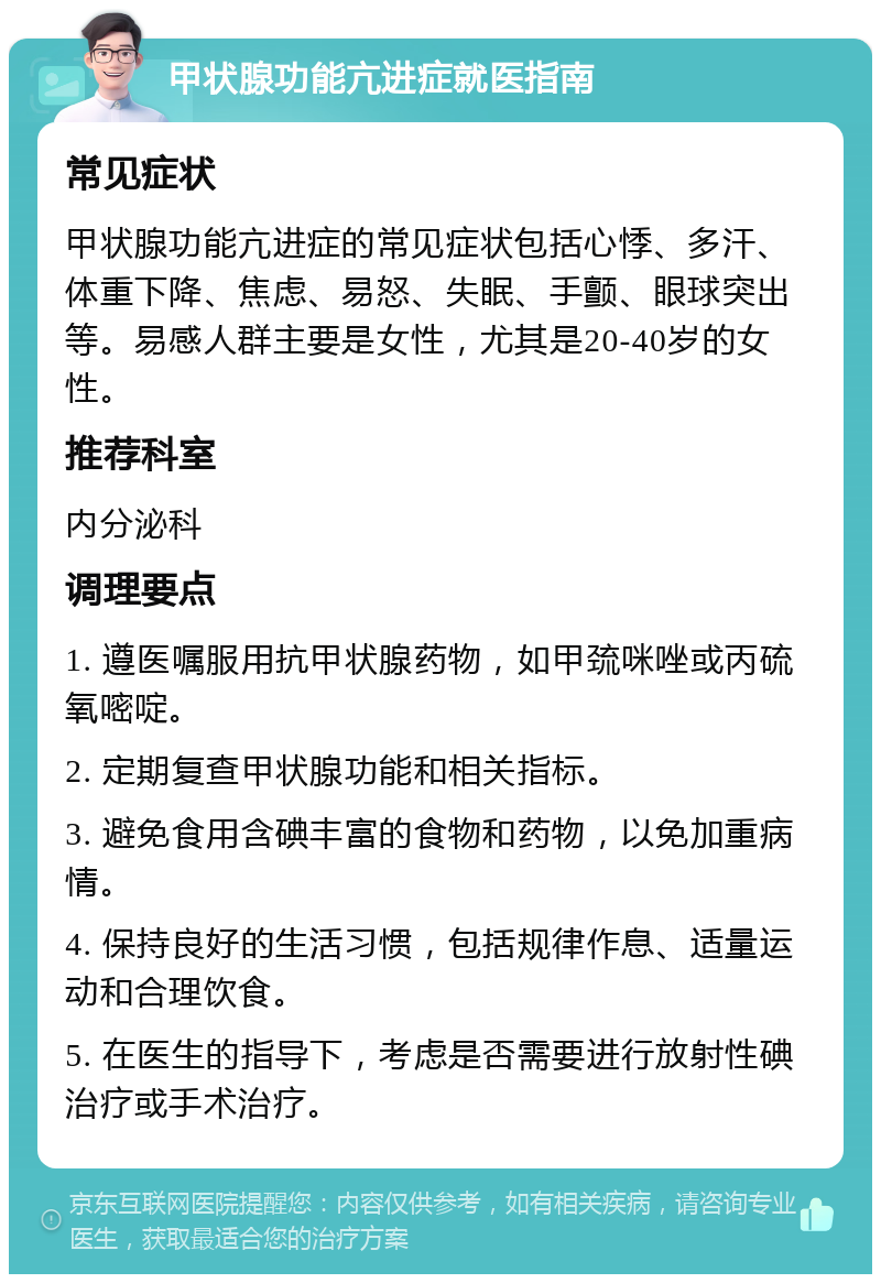 甲状腺功能亢进症就医指南 常见症状 甲状腺功能亢进症的常见症状包括心悸、多汗、体重下降、焦虑、易怒、失眠、手颤、眼球突出等。易感人群主要是女性，尤其是20-40岁的女性。 推荐科室 内分泌科 调理要点 1. 遵医嘱服用抗甲状腺药物，如甲巯咪唑或丙硫氧嘧啶。 2. 定期复查甲状腺功能和相关指标。 3. 避免食用含碘丰富的食物和药物，以免加重病情。 4. 保持良好的生活习惯，包括规律作息、适量运动和合理饮食。 5. 在医生的指导下，考虑是否需要进行放射性碘治疗或手术治疗。