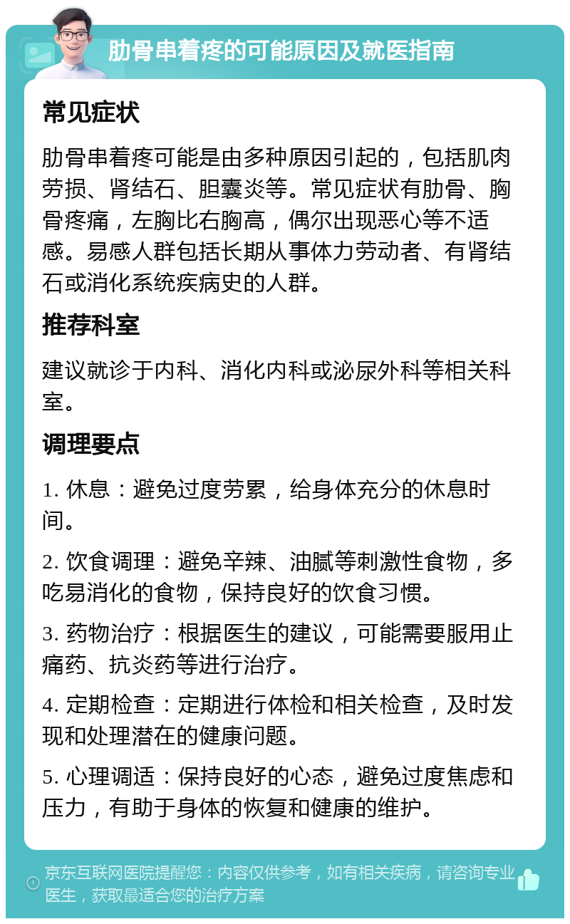 肋骨串着疼的可能原因及就医指南 常见症状 肋骨串着疼可能是由多种原因引起的，包括肌肉劳损、肾结石、胆囊炎等。常见症状有肋骨、胸骨疼痛，左胸比右胸高，偶尔出现恶心等不适感。易感人群包括长期从事体力劳动者、有肾结石或消化系统疾病史的人群。 推荐科室 建议就诊于内科、消化内科或泌尿外科等相关科室。 调理要点 1. 休息：避免过度劳累，给身体充分的休息时间。 2. 饮食调理：避免辛辣、油腻等刺激性食物，多吃易消化的食物，保持良好的饮食习惯。 3. 药物治疗：根据医生的建议，可能需要服用止痛药、抗炎药等进行治疗。 4. 定期检查：定期进行体检和相关检查，及时发现和处理潜在的健康问题。 5. 心理调适：保持良好的心态，避免过度焦虑和压力，有助于身体的恢复和健康的维护。