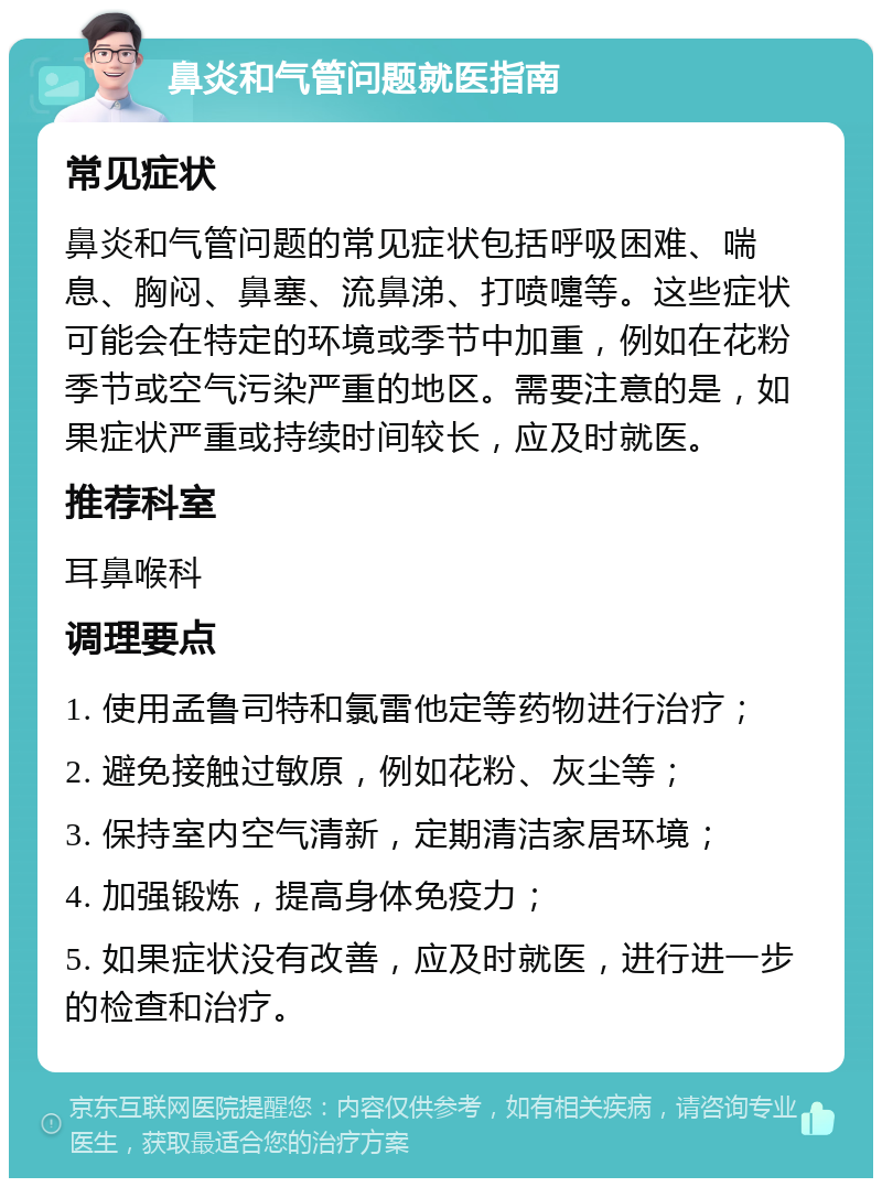 鼻炎和气管问题就医指南 常见症状 鼻炎和气管问题的常见症状包括呼吸困难、喘息、胸闷、鼻塞、流鼻涕、打喷嚏等。这些症状可能会在特定的环境或季节中加重，例如在花粉季节或空气污染严重的地区。需要注意的是，如果症状严重或持续时间较长，应及时就医。 推荐科室 耳鼻喉科 调理要点 1. 使用孟鲁司特和氯雷他定等药物进行治疗； 2. 避免接触过敏原，例如花粉、灰尘等； 3. 保持室内空气清新，定期清洁家居环境； 4. 加强锻炼，提高身体免疫力； 5. 如果症状没有改善，应及时就医，进行进一步的检查和治疗。