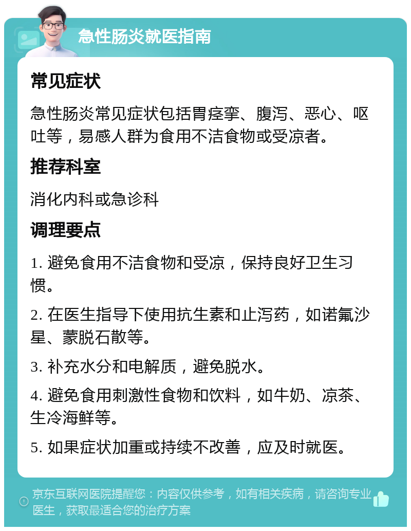 急性肠炎就医指南 常见症状 急性肠炎常见症状包括胃痉挛、腹泻、恶心、呕吐等，易感人群为食用不洁食物或受凉者。 推荐科室 消化内科或急诊科 调理要点 1. 避免食用不洁食物和受凉，保持良好卫生习惯。 2. 在医生指导下使用抗生素和止泻药，如诺氟沙星、蒙脱石散等。 3. 补充水分和电解质，避免脱水。 4. 避免食用刺激性食物和饮料，如牛奶、凉茶、生冷海鲜等。 5. 如果症状加重或持续不改善，应及时就医。