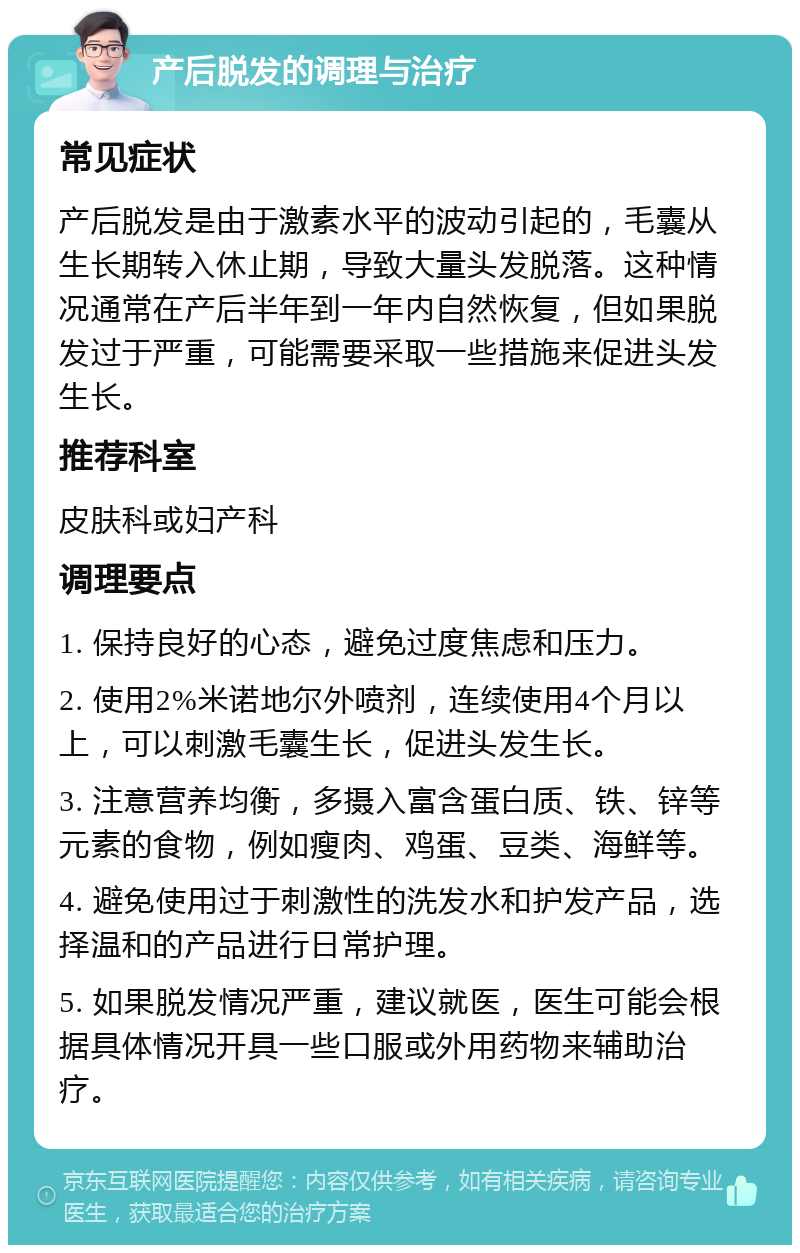 产后脱发的调理与治疗 常见症状 产后脱发是由于激素水平的波动引起的，毛囊从生长期转入休止期，导致大量头发脱落。这种情况通常在产后半年到一年内自然恢复，但如果脱发过于严重，可能需要采取一些措施来促进头发生长。 推荐科室 皮肤科或妇产科 调理要点 1. 保持良好的心态，避免过度焦虑和压力。 2. 使用2%米诺地尔外喷剂，连续使用4个月以上，可以刺激毛囊生长，促进头发生长。 3. 注意营养均衡，多摄入富含蛋白质、铁、锌等元素的食物，例如瘦肉、鸡蛋、豆类、海鲜等。 4. 避免使用过于刺激性的洗发水和护发产品，选择温和的产品进行日常护理。 5. 如果脱发情况严重，建议就医，医生可能会根据具体情况开具一些口服或外用药物来辅助治疗。