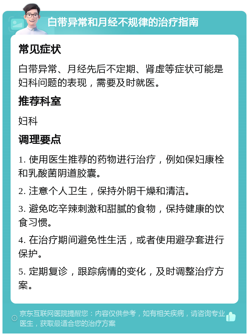 白带异常和月经不规律的治疗指南 常见症状 白带异常、月经先后不定期、肾虚等症状可能是妇科问题的表现，需要及时就医。 推荐科室 妇科 调理要点 1. 使用医生推荐的药物进行治疗，例如保妇康栓和乳酸菌阴道胶囊。 2. 注意个人卫生，保持外阴干燥和清洁。 3. 避免吃辛辣刺激和甜腻的食物，保持健康的饮食习惯。 4. 在治疗期间避免性生活，或者使用避孕套进行保护。 5. 定期复诊，跟踪病情的变化，及时调整治疗方案。