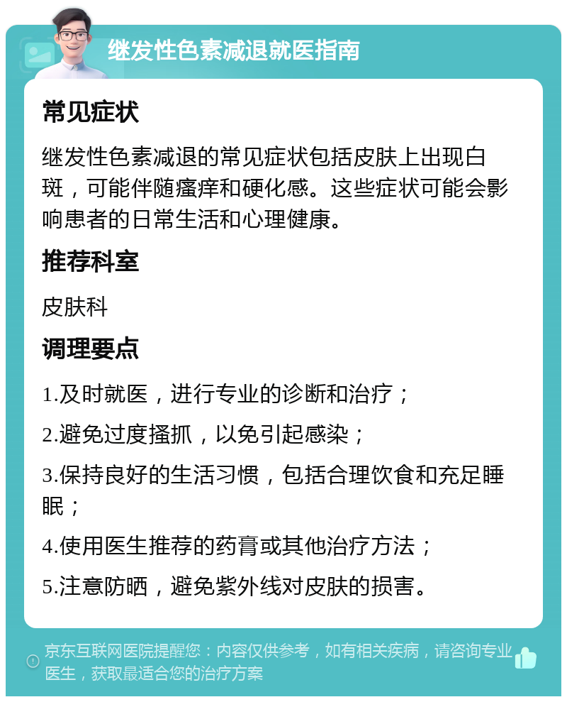 继发性色素减退就医指南 常见症状 继发性色素减退的常见症状包括皮肤上出现白斑，可能伴随瘙痒和硬化感。这些症状可能会影响患者的日常生活和心理健康。 推荐科室 皮肤科 调理要点 1.及时就医，进行专业的诊断和治疗； 2.避免过度搔抓，以免引起感染； 3.保持良好的生活习惯，包括合理饮食和充足睡眠； 4.使用医生推荐的药膏或其他治疗方法； 5.注意防晒，避免紫外线对皮肤的损害。