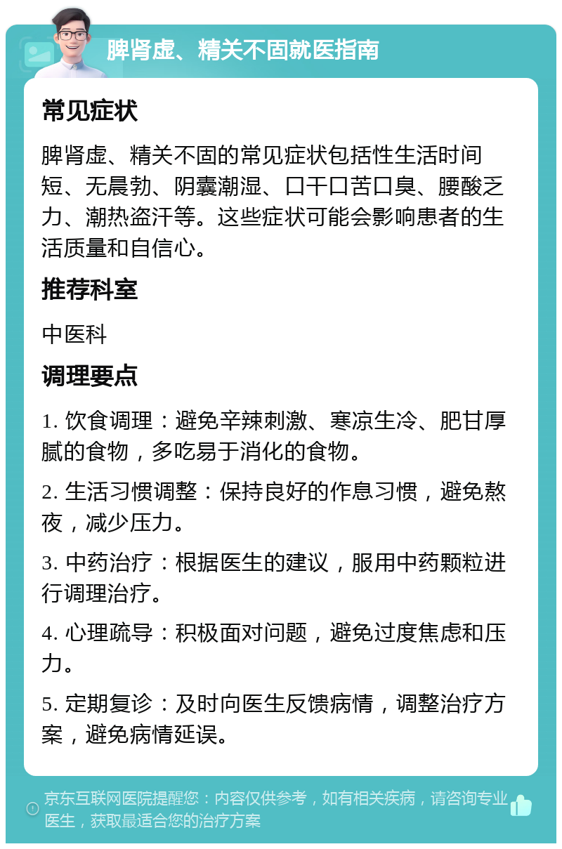 脾肾虚、精关不固就医指南 常见症状 脾肾虚、精关不固的常见症状包括性生活时间短、无晨勃、阴囊潮湿、口干口苦口臭、腰酸乏力、潮热盗汗等。这些症状可能会影响患者的生活质量和自信心。 推荐科室 中医科 调理要点 1. 饮食调理：避免辛辣刺激、寒凉生冷、肥甘厚腻的食物，多吃易于消化的食物。 2. 生活习惯调整：保持良好的作息习惯，避免熬夜，减少压力。 3. 中药治疗：根据医生的建议，服用中药颗粒进行调理治疗。 4. 心理疏导：积极面对问题，避免过度焦虑和压力。 5. 定期复诊：及时向医生反馈病情，调整治疗方案，避免病情延误。