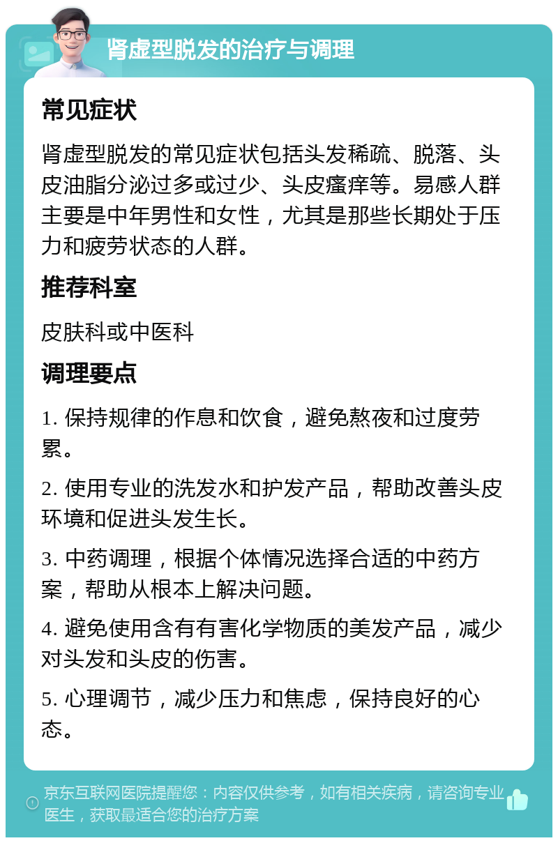 肾虚型脱发的治疗与调理 常见症状 肾虚型脱发的常见症状包括头发稀疏、脱落、头皮油脂分泌过多或过少、头皮瘙痒等。易感人群主要是中年男性和女性，尤其是那些长期处于压力和疲劳状态的人群。 推荐科室 皮肤科或中医科 调理要点 1. 保持规律的作息和饮食，避免熬夜和过度劳累。 2. 使用专业的洗发水和护发产品，帮助改善头皮环境和促进头发生长。 3. 中药调理，根据个体情况选择合适的中药方案，帮助从根本上解决问题。 4. 避免使用含有有害化学物质的美发产品，减少对头发和头皮的伤害。 5. 心理调节，减少压力和焦虑，保持良好的心态。