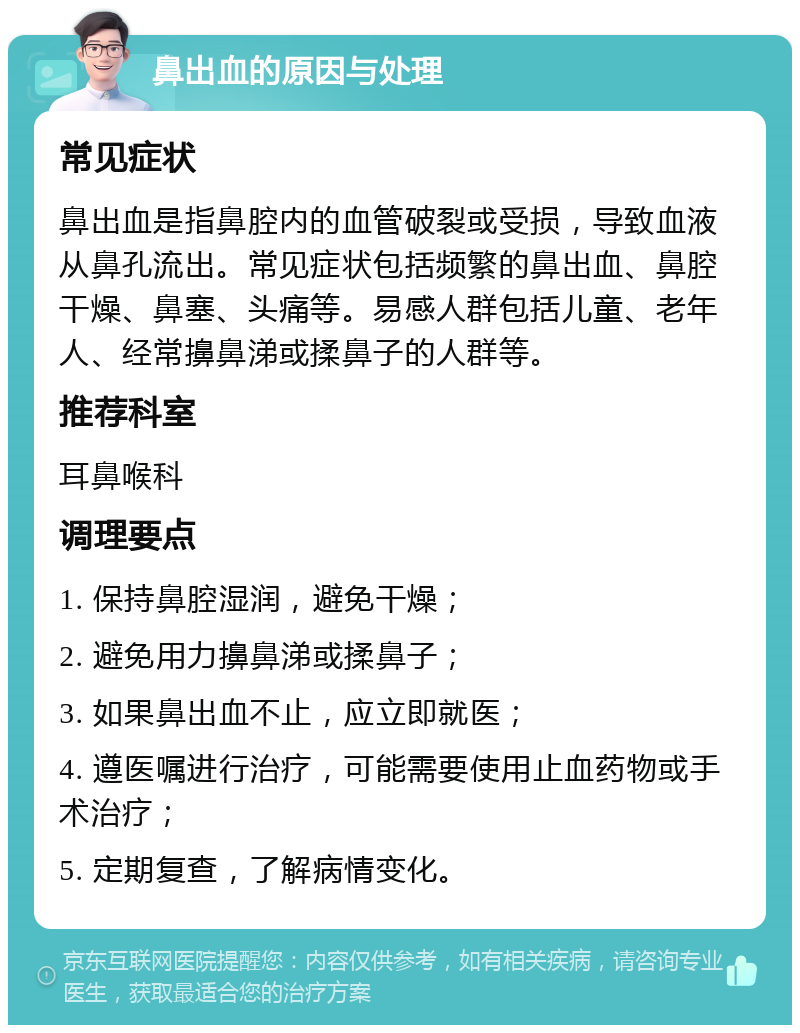 鼻出血的原因与处理 常见症状 鼻出血是指鼻腔内的血管破裂或受损，导致血液从鼻孔流出。常见症状包括频繁的鼻出血、鼻腔干燥、鼻塞、头痛等。易感人群包括儿童、老年人、经常擤鼻涕或揉鼻子的人群等。 推荐科室 耳鼻喉科 调理要点 1. 保持鼻腔湿润，避免干燥； 2. 避免用力擤鼻涕或揉鼻子； 3. 如果鼻出血不止，应立即就医； 4. 遵医嘱进行治疗，可能需要使用止血药物或手术治疗； 5. 定期复查，了解病情变化。