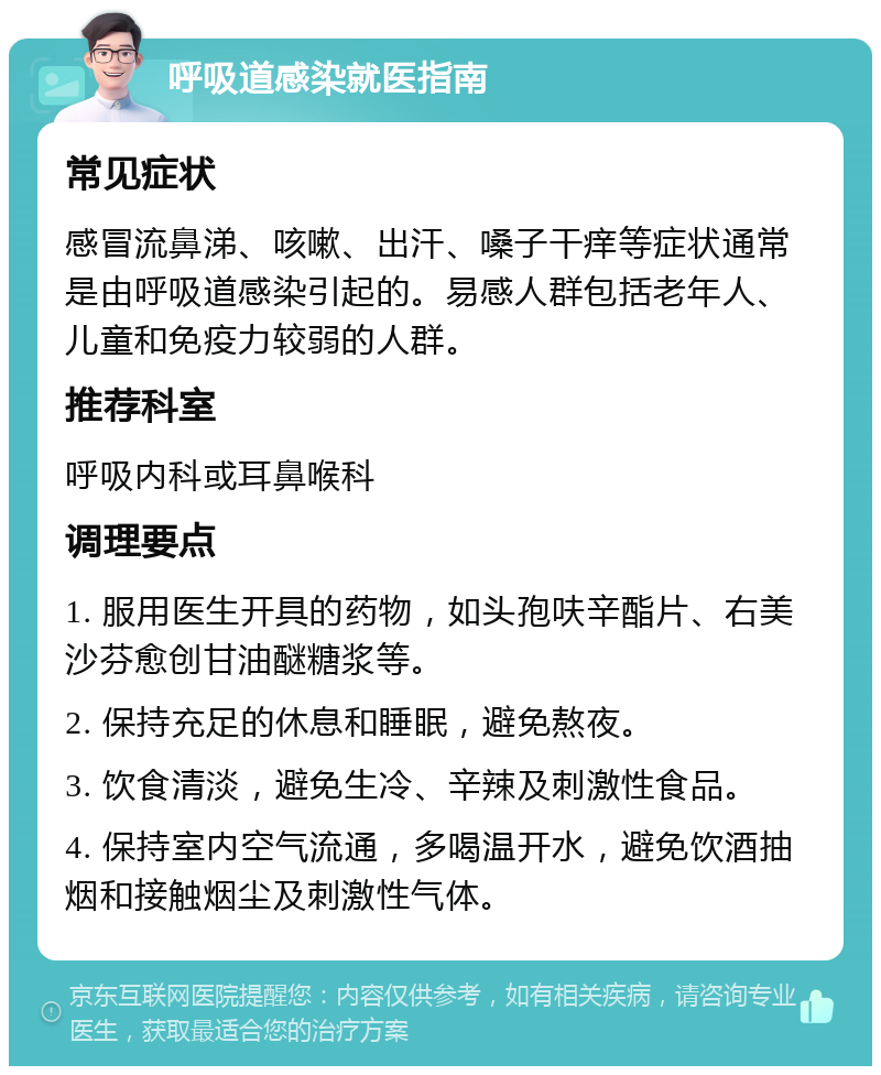 呼吸道感染就医指南 常见症状 感冒流鼻涕、咳嗽、出汗、嗓子干痒等症状通常是由呼吸道感染引起的。易感人群包括老年人、儿童和免疫力较弱的人群。 推荐科室 呼吸内科或耳鼻喉科 调理要点 1. 服用医生开具的药物，如头孢呋辛酯片、右美沙芬愈创甘油醚糖浆等。 2. 保持充足的休息和睡眠，避免熬夜。 3. 饮食清淡，避免生冷、辛辣及刺激性食品。 4. 保持室内空气流通，多喝温开水，避免饮酒抽烟和接触烟尘及刺激性气体。