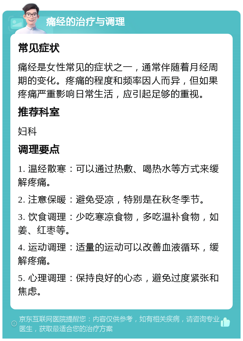 痛经的治疗与调理 常见症状 痛经是女性常见的症状之一，通常伴随着月经周期的变化。疼痛的程度和频率因人而异，但如果疼痛严重影响日常生活，应引起足够的重视。 推荐科室 妇科 调理要点 1. 温经散寒：可以通过热敷、喝热水等方式来缓解疼痛。 2. 注意保暖：避免受凉，特别是在秋冬季节。 3. 饮食调理：少吃寒凉食物，多吃温补食物，如姜、红枣等。 4. 运动调理：适量的运动可以改善血液循环，缓解疼痛。 5. 心理调理：保持良好的心态，避免过度紧张和焦虑。