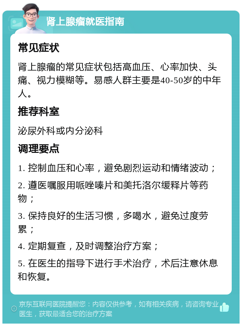 肾上腺瘤就医指南 常见症状 肾上腺瘤的常见症状包括高血压、心率加快、头痛、视力模糊等。易感人群主要是40-50岁的中年人。 推荐科室 泌尿外科或内分泌科 调理要点 1. 控制血压和心率，避免剧烈运动和情绪波动； 2. 遵医嘱服用哌唑嗪片和美托洛尔缓释片等药物； 3. 保持良好的生活习惯，多喝水，避免过度劳累； 4. 定期复查，及时调整治疗方案； 5. 在医生的指导下进行手术治疗，术后注意休息和恢复。