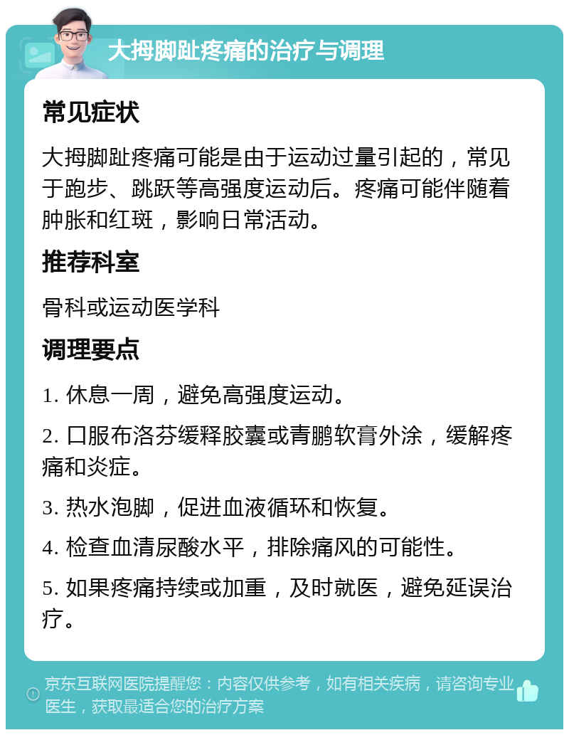 大拇脚趾疼痛的治疗与调理 常见症状 大拇脚趾疼痛可能是由于运动过量引起的，常见于跑步、跳跃等高强度运动后。疼痛可能伴随着肿胀和红斑，影响日常活动。 推荐科室 骨科或运动医学科 调理要点 1. 休息一周，避免高强度运动。 2. 口服布洛芬缓释胶囊或青鹏软膏外涂，缓解疼痛和炎症。 3. 热水泡脚，促进血液循环和恢复。 4. 检查血清尿酸水平，排除痛风的可能性。 5. 如果疼痛持续或加重，及时就医，避免延误治疗。